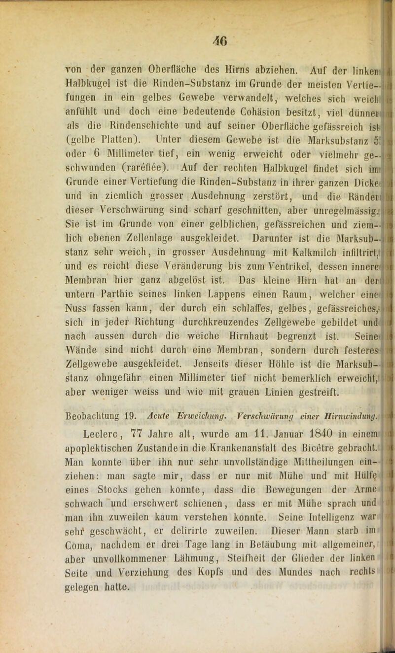 von der ganzen Oberfläche des Hirns abziehen. Auf der linken Halbkugel ist die Rinden-Substanz im Grunde der meisten Vertie- fungen in ein gelbes Gewebe verwandelt, welches sich weicli anfiihlt und doch eine bedeutende Cohäsion besitzt, viel dünne» als die Rindenschichte und auf seiner Oberfläche gefässreich ist (gelbe Platten). Unter diesem Gewebe ist die Marksubstanz 5 oder G Millimeter tief, ein wenig erweicht oder vielmehr ge- schwunden (rareflee). Auf der rechten Halbkugel findet sich im Grunde einer Vertiefung die Rinden-Substanz in ihrer ganzen Dicke und in ziemlich grosser Ausdehnung zerstört, und die Ränder dieser Verschwärung sind scharf geschnitten, aber unregelmässig. Sie ist im Grunde von einer gelblichen, gefässreichen und ziem- i lieh ebenen Zellenlage ausgekleidet. Darunter ist die Marksub—:|| stanz sehr weich, in grosser Ausdehnung mit Kalkmilch infiltrirt. und es reicht diese Veränderung bis zum Ventrikel, dessen innere » Membran hier ganz abgelöst ist. Das kleine Hirn hat an der untern Parthie seines linken Lappens einen Raum, welcher eine Nuss fassen kann, der durch ein schlaffes, gelbes, gefässreiches,- sicli in jeder Richtung durchkreuzendes Zellgewebe gebildet und nach aussen durch die weiche Hirnhaut begrenzt ist. Seine Wände sind nicht durch eine Membran, sondern durch festeres Zellgewebe ausgekleidet. Jenseits dieser Höhle ist die Marksub- stanz ohngefähr einen Millimeter tief nicht bemerklich erweicht, aber weniger weiss und wie mit grauen Linien gestreift. Beobachtung 19. Acute Erweichung. Verschwärung einer Hirnwindung. Ledere, 77 Jahre alt, wurde am 11. Januar 1840 in einem apoplektischen Zustandein die Krankenanstalt des ßicetre gebracht. Man konnte über ihn nur sehr unvollständige Mitlhcilungen ein- zielien: man sagte mir, dass er nur mit Mühe und mit Hülfe eines Stocks gehen konnte, dass die Bewegungen der Arme schwach und erschwert schienen, dass er mit Mühe sprach und man ihn zuweilen kaum verstehen konnte. Seine Intelligenz war sein' geschwächt, er delirirte zuweilen. Dieser Mann starb im Coma, nachdem er drei Tage lang in Betäubung mit allgemeiner, aber unvollkommener Lähmung, Steifheit der Glieder der linken Seite und Verziehung des Kopfs und des Mundes nach rechts gelegen hatte.