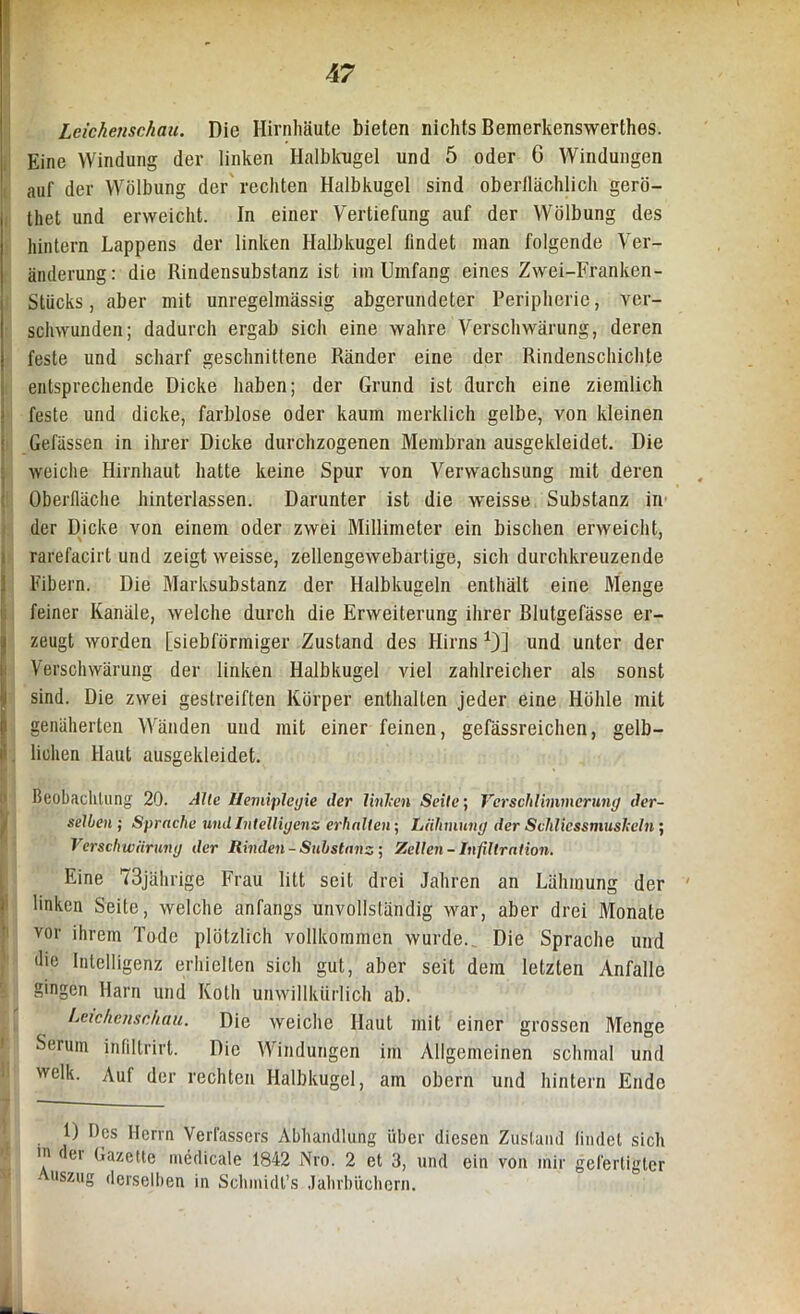 Leichenschau. Die Hirnhäute bieten nichts Bemerkenswerthes. Eine Windung der linken Halbkugel und 5 oder G Windungen auf der Wölbung der rechten Halbkugel sind oberflächlich gerö- thet und erweicht. In einer Vertiefung auf der Wölbung des hintern Lappens der linken Halbkugel findet man folgende Ver- änderung: die Rindensubslanz ist im Umfang eines Zwei-Franken- Stiicks, aber mit unregelmässig abgerundeter Peripherie, ver- schwunden; dadurch ergab sich eine wahre Verschwärung, deren feste und scharf geschnittene Ränder eine der Rindenschiclite entsprechende Dicke haben; der Grund ist durch eine ziemlich feste und dicke, farblose oder kaum merklich gelbe, von kleinen Gefässen in ihrer Dicke durchzogenen Membran ausgekleidet. Die weiche Hirnhaut hatte keine Spur von Verwachsung mit deren Oberfläche hinterlassen. Darunter ist die weisse Substanz in der Dicke von einem oder zwei Millimeter ein bischen erweicht, rarefacirt und zeigt weisse, zellengewebartige, sich durchkreuzende Fibern. Die Marksubstanz der Halbkugeln enthält eine Menge feiner Kanäle, welche durch die Erweiterung ihrer Blutgefässe er- I zeugt worden [siebförmiger Zustand des Hirns *)] und unter der Verschwärung der linken Halbkugel viel zahlreicher als sonst sind. Die zwei gestreiften Körper enthalten jeder eine Höhle mit genäherten Wänden und mit einer feinen, gefässreichen, gelb- lichen Haut ausgekleidet. Beobachtung 20. Alle Hemiplegie der linken Seite, Verschlimmerung der- selben ; Sprache und Intelligenz erhalten-, Lähmung der SvhlicssmusJccln; Verschwärung der Rinden-Substanz-, Zellen- Infiltration. Eine 73jährige Frau litt seit drei Jahren an Lähmung der linken Seite, welche anfangs unvollständig war, aber drei Monate vor ihrem Tode plötzlich vollkommen wurde.. Die Sprache und die Intelligenz erhielten sich gut, aber seit dem letzten Anfalle gingen Harn und Koth unwillkürlich ab. Leichenschau. Die weiche Haut mit einer grossen Menge Serum infiltrirt. Die Windungen im Allgemeinen schmal und welk. Auf der rechten Halbkugel, am obern und hintern Ende 1) Des Herrn Verfassers Abhandlung über diesen Zustand findet sich >n ei Gazette medicale 1842 Nro. 2 et 3, und ein von mir gefertigter Auszug derselben in Sclnnidt’s Jahrbüchern.