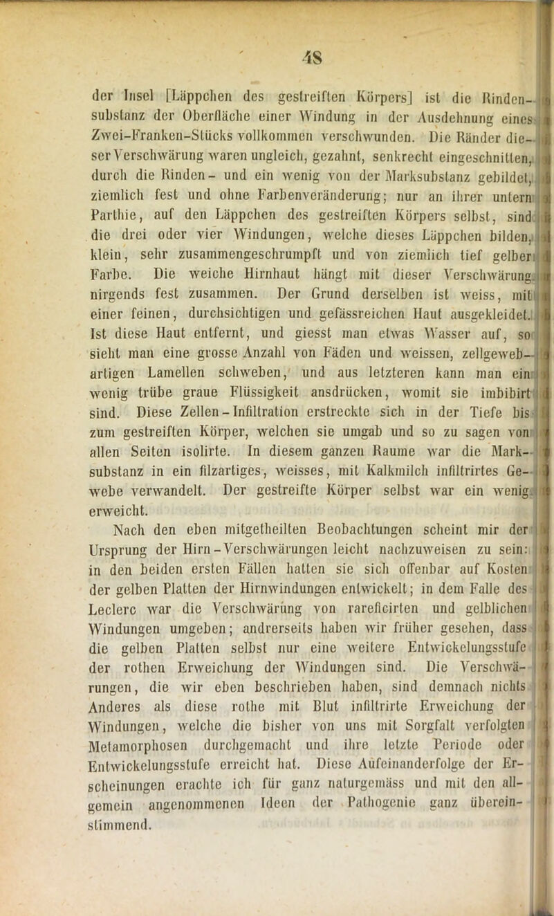 der Insel [Läppchen des gestreiften Körpers] ist die Rinden- substanz der Oberfläche einer Windung in der Ausdehnung eines j: Zwei-Franken-Sliicks vollkommen verschwunden. Die Ränder die- i ser Verschwärung waren ungleich, gezahnt, senkrecht eingeschnitlen, 1 durch die Rinden- und ein wenig von der Marksubstanz gebildet, i ziemlich fest und ohne Farbenveränderung; nur an ihrer untern < Parlhie, auf den Läppchen des gestreiften Körpers selbst, sind die drei oder vier Windungen, welche dieses Läppchen bilden, < klein, sehr zusammengeschrumpft und von ziemlich tief gelber « Farbe. Die weiche Hirnhaut hängt mit dieser Verschwärungjl nirgends fest zusammen. Der Grund derselben ist weiss, mit i einer feinen, durchsichtigen und gefässreichen Haut ausgekleidet. Ist diese Haut entfernt, und giesst man etwas Wasser auf, so sieht man eine grosse Anzahl von Fäden und weissen, zellgeweb—[ artigen Lamellen schweben, und aus letzteren kann man ein > wenig trübe graue Flüssigkeit ansdrücken, womit sie imbibirt i sind. Diese Zellen - Infiltration erstreckte sich in der Tiefe bis zum gestreiften Körper, welchen sie umgab und so zu sagen von allen Seiten isolirte. In diesem ganzen Raume war die Mark- substanz in ein filzartiges, weisses, mit Kalkmilch infiltrirtes Ge- I webe verwandelt. Der gestreifte Körper selbst war ein wenig. : erweicht. Nach den eben mitgetheilten Beobachtungen scheint mir der | Ursprung der Hirn-Verschwärungen leicht nachzuweisen zu sein: t in den beiden ersten Fällen hatten sie sich offenbar auf Kosten | der gelben Platten der Hirnwindungen entwickelt; in dem Falle des | Ledere war die Verschwärung von rareficirten und gelblichen i Windungen umgeben; andrerseits haben Avir früher gesehen, dass die gelben Platten selbst nur eine Aveitere EntAvickelungsslufc | | der rothen Erweichung der Windungen sind. Die Verschwä- j rungen, die wir eben beschrieben haben, sind demnach nichts ! Anderes als diese rolhe mit Blut infiltrirte Enveichung der Windungen, Avelche die bisher von uns mit Sorgfalt verfolgten Metamorphosen durchgemacht und ihre letzte Periode oder EntAYickelungsslufe erreicht hat. Diese Aufeinanderfolge der Er- scheinungen erachte ich für ganz naturgemüss und mit den all- gemein angenommenen Ideen der Pathogenie ganz überein- i > stimmend.
