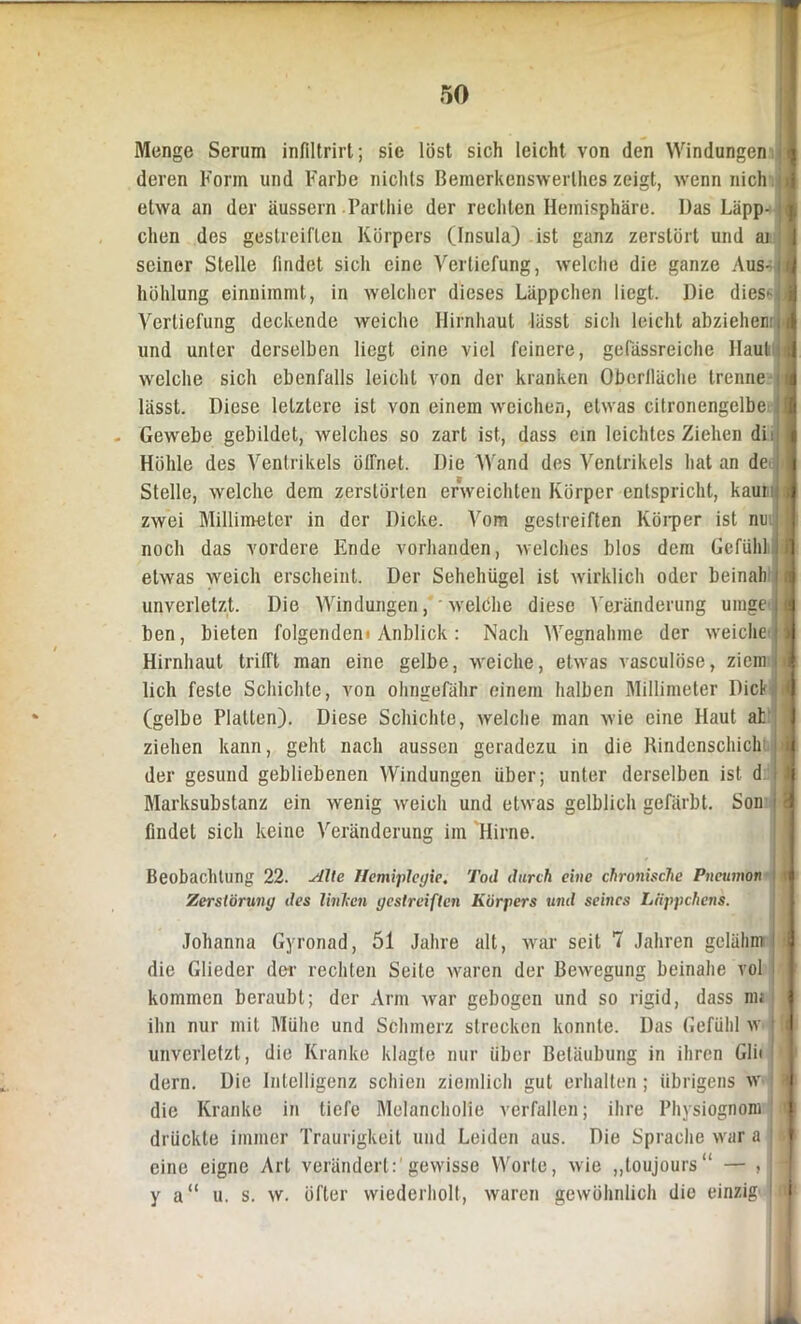 * 50 Menge Serum infiltrirt; sie löst sich leicht von den Windungen I deren Form und Farbe nichts Bemerkenswerlhes zeigt, wenn nich d etwa an der äussern Parthie der rechten Hemisphäre. Das Läpp- I dien des gestreiften Körpers (Insula) ist ganz zerstört und ai | seiner Stelle findet sich eine Vertiefung, welche die ganze Aus- jfi höhlung einnimmt, in welcher dieses Läppchen liegt. Die dies^ 1 Vertiefung deckende weiche Hirnhaut lässt sich leicht abzieheniijJ und unter derselben liegt eine viel feinere, gefässreiche Haut welche sich ebenfalls leicht von der kranken Oberlläche trenne !■ lässt. Diese letztere ist von einem weichen, etwas citronengelbe J - Gewebe gebildet, welches so zart ist, dass ein leichtes Ziehen di: I Höhle des Ventrikels öffnet. Die Wand des Ventrikels hat an de Stelle, welche dem zerstörten erweichten Körper entspricht, kaui ; zwei Millimeter in der Dicke. Vom gestreiften Körper ist nu | noch das vordere Ende vorhanden, welches blos dem Gefühl ili' etwas weich erscheint. Der Sehehügel ist wirklich oder beinah i . unverletzt. Die Windungen, welche diese Veränderung umgejl ben, bieten folgendem Anblick : Nach Wegnahme der weiche'I Hirnhaut trifft man eine gelbe, weiche, etwas vasculöse, ziein . u lieh feste Schichte, von olmgefähr einem halben Millimeter Dick i (gelbe Platten). Diese Schichte, welche man wie eine Haut at ziehen kann, geht nach aussen geradezu in die Rindenschicht 1 der gesund gebliebenen Windungen über; unter derselben ist d J Marksubstanz ein wenig weich und etwas gelblich gefärbt. Son Ü findet sich keine Veränderung im Hirne. Beobachtung 22. Alte Hemiplegie. Tod durch eine chronische Pneumön l i| Zerstörung des linken gestreiften Körpers und seines Liippchens. Johanna Gyronad, 51 Jahre alt, war seit 7 Jahren gelähnr1 i die Glieder der rechten Seile waren der Bewegung beinahe vol kommen beraubt; der Arm war gebogen und so rigid, dass nu i ihn nur mit Mühe und Schmerz strecken konnte. Das Gefühl w ( l unverletzt, die Kranke klagte nur über Betäubung in ihren Gli< dern. Die Intelligenz schien ziemlich gut erhalten ; übrigens w i die Kranke in tiefe Melancholie verfallen; ihre Physiognom f drückte immer Traurigkeit und Leiden aus. Die Sprache war a | eine eigne Art verändert:'gewisse Worte, wie „toujours“ — , y a“ u. s. w. öfter wiederholt, waren gewöhnlich die einzig» i