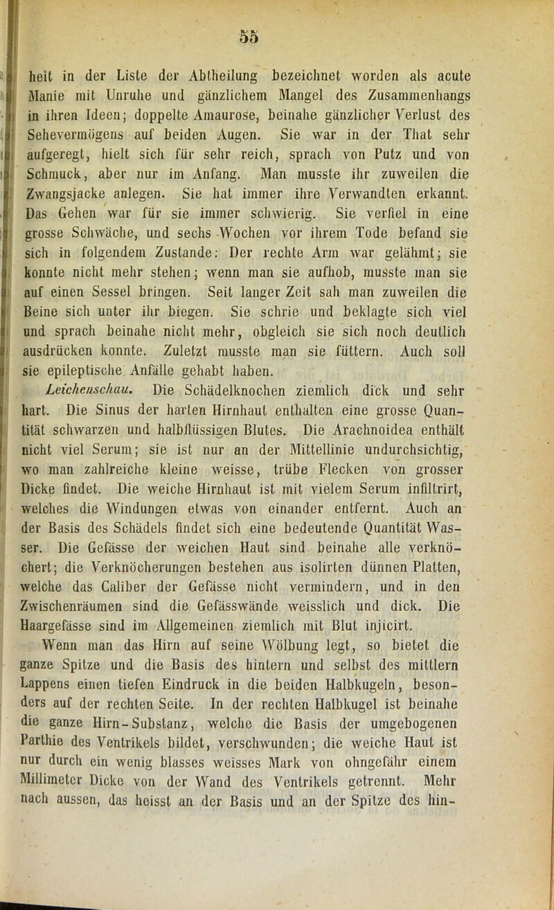 heit in der Liste der Abtheilung bezeichnet worden als acute Manie mit Unruhe und gänzlichem Mangel des Zusammenhangs in ihren Ideen; doppelte Amaurose, beinahe gänzlicher Verlust des Sehevermögens auf beiden Augen. Sie war in der That sehr aufgeregt, hielt sich für sehr reich, sprach von Putz und von Schmuck, aber nur im Anfang. Man musste ihr zuweilen die Zwangsjacke anlegen. Sie hat immer ihre Verwandten erkannt. Das Gehen war für sie immer schwierig. Sie verfiel in eine grosse Schwäche, und sechs Wochen vor ihrem Tode befand sie sich in folgendem Zustande: Der rechte Arm war gelähmt; sie konnte nicht mehr stehen; wenn man sie aufhob, musste man sie auf einen Sessel bringen. Seit langer Zeit sah man zuweilen die Beine sich unter ihr biegen. Sie schrie und beklagte sich viel und sprach beinahe nicht mehr, obgleich sie sich noch deutlich ausdrücken konnte. Zuletzt musste man sie füttern. Auch soll sie epileptische Anfälle gehabt haben. Leichenschau. Die Schädelknochen ziemlich dick und sehr hart. Die Sinus der harten Hirnhaut enthalten eine grosse Quan- tität schwarzen und halbtlüssigen Blutes. Die Arachnoidea enthält nicht viel Serum; sie ist nur an der Mittellinie undurchsichtig, wo man zahlreiche kleine weisse, trübe Flecken von grosser Dicke findet. Die weiche Hirnhaut ist mit vielem Serum infiltrirt, welches die Windungen etwas von einander entfernt. Auch an der Basis des Schädels findet sich eine bedeutende Quantität Was- ser. Die Gefässe der weichen Haut sind beinahe alle verknö- chert; die Verknöcherungen bestehen aus isolirten dünnen Platten, welche das Caliber der Gefässe nicht vermindern, und in den Zwischenräumen sind die Gefässwände weisslich und dick. Die Haargefässe sind im Allgemeinen ziemlich mit Blut injicirt. Wenn man das Hirn auf seine Wölbung legt, so bietet die ganze Spitze und die Basis des hinlern und selbst des mittlern Lappens einen tiefen Eindruck in die beiden Halbkugeln, beson- ders auf der rechten Seite. In der rechten Halbkugel ist beinahe die ganze Hirn-Substanz, welche die Basis der umgebogenen Parthie des Ventrikels bildet, verschwunden; die weiche Haut ist nur durch ein wenig blasses weisses Mark von ohngefähr einem Millimeter Dicke von der Wand des Ventrikels getrennt. Mehr nach aussen, das heisst an der Basis und an der Spitze des hin-