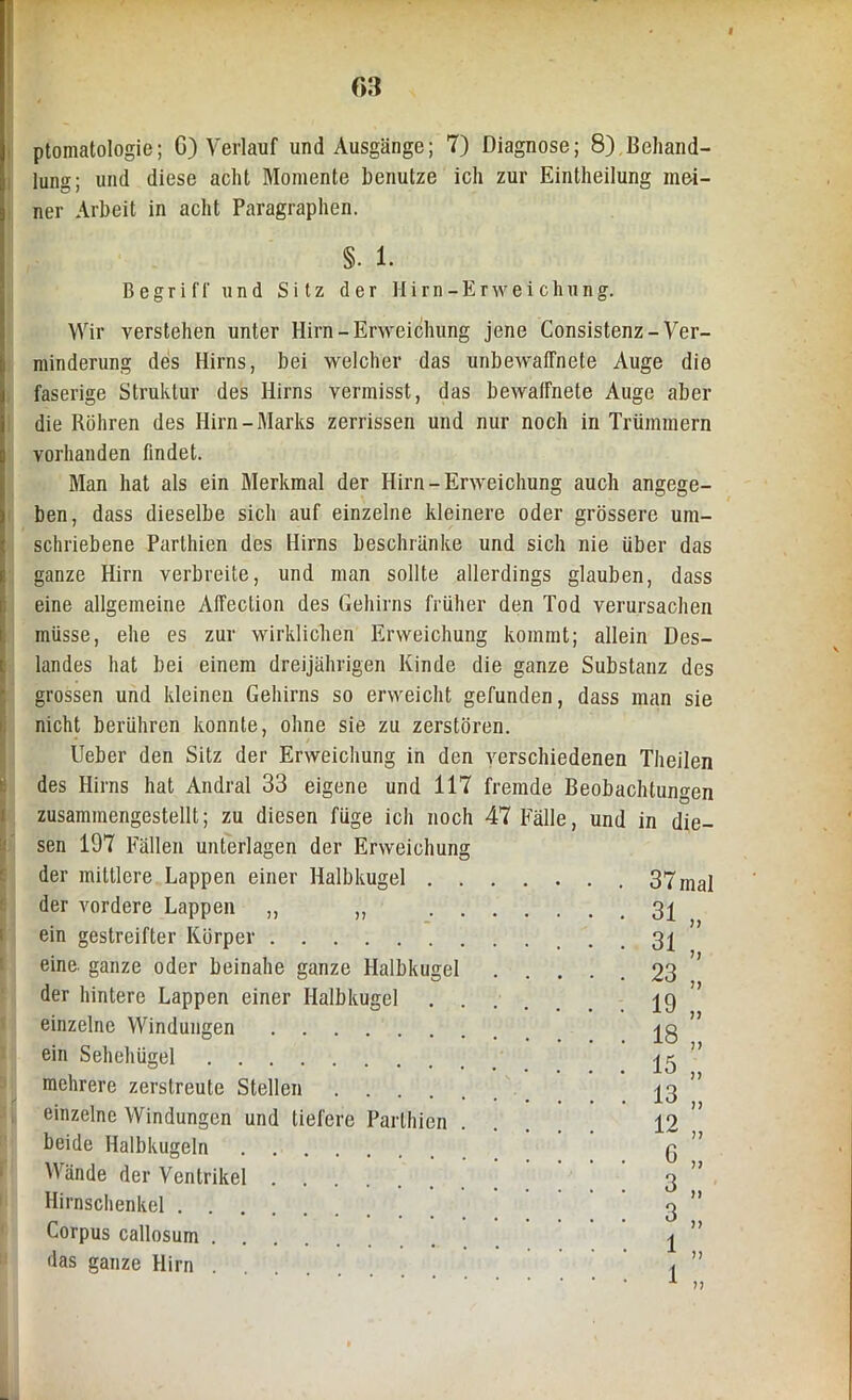 « 03 ptomatologie; G) Verlauf und Ausgänge; 7) Diagnose; 8).Behand- lung; und diese acht Momente benutze ich zur Eintheilung mei- ner Arbeit in acht Paragraphen. §. 1. Begriff und Sitz der Hirn-Erweichung. Wir verstehen unter Hirn-Erweichung jene Consistenz-Ver- minderung des Hirns, bei welcher das unbewaffnete Auge die faserige Struktur des Hirns vermisst, das bewaffnete Auge aber die Röhren des Hirn-Marks zerrissen und nur noch in Trümmern vorhanden findet. Man hat als ein Merkmal der Hirn-Erweichung auch angege- ben, dass dieselbe sich auf einzelne kleinere oder grössere um- schriebene Parthien des Hirns beschränke und sich nie über das ganze Hirn verbreite, und man sollte allerdings glauben, dass eine allgemeine Affeclion des Gehirns früher den Tod verursachen müsse, ehe es zur wirklichen Erweichung kommt; allein Des- landes hat bei einem dreijährigen Kinde die ganze Substanz des grossen und kleinen Gehirns so erweicht gefunden, dass man sie nicht berühren konnte, ohne sie zu zerstören. lieber den Sitz der Erweichung in den verschiedenen Theilen des Hirns hat Andral 33 eigene und 117 fremde Beobachtungen zusammengestellt; zu diesen füge ich noch 47 Fälle, und in die- sen 197 Fällen unterlagen der Erweichung der mittlere Lappen einer Halbkugel . der vordere Lappen „ ,, ein gestreifter Körper eine, ganze oder beinahe ganze Halbkugel der hintere Lappen einer Halbkugel einzelne Windungen ein Sehehügel mehrere zerstreute Stellen .... einzelne Windungen und tiefere Parthien beide Halbkugeln Wände der Ventrikel Hirnschenkel Corpus callosum das ganze Hirn . 37 mal 31 31 23 19 18 15 13 12 G 3 3 1 1
