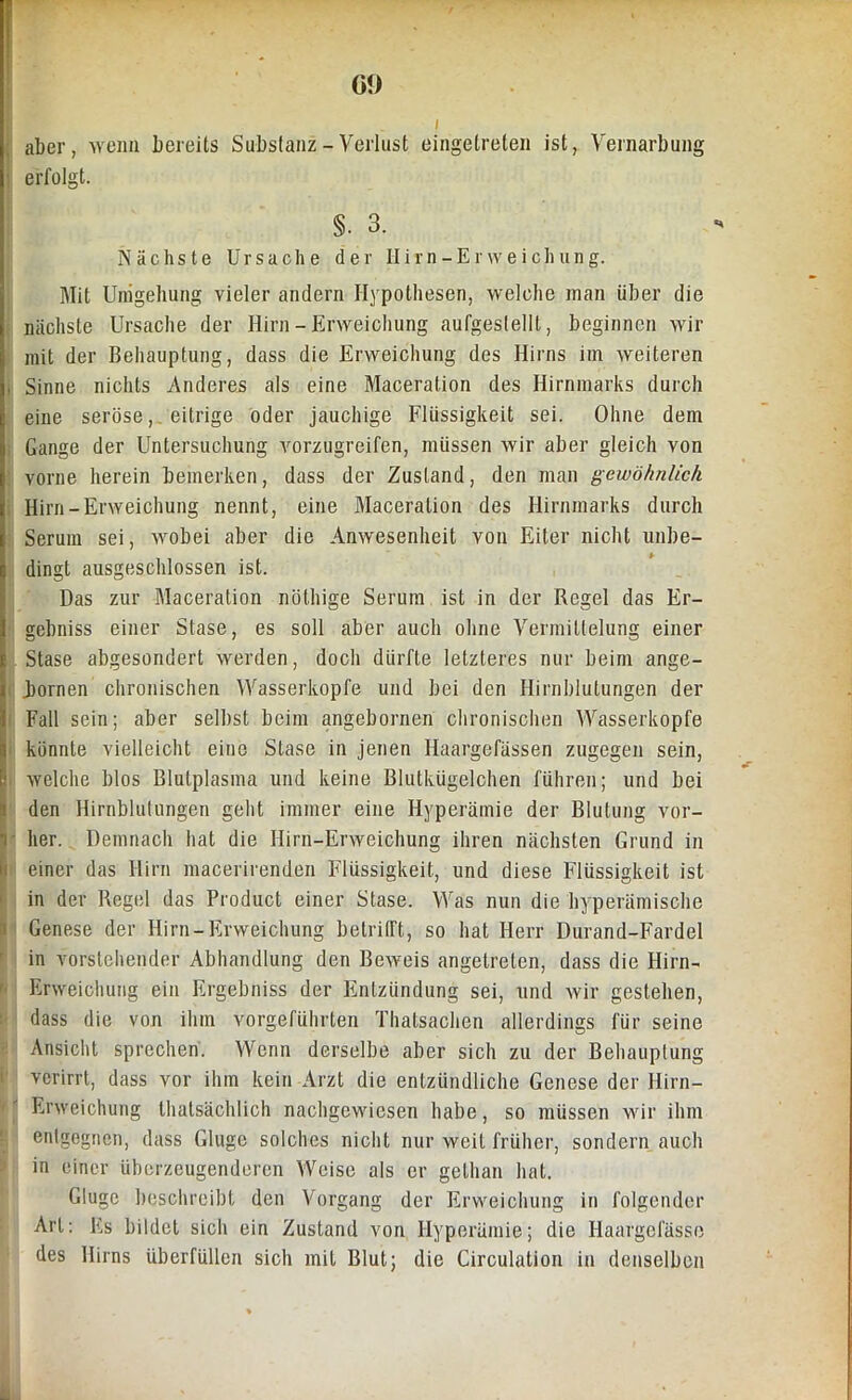 Gl) ( aber, wenn bereits Substanz - Verlust eingetreten ist, Vernarbung erfolgt. §. 3. Nächste Ursache der Hirn-Erweichung. Mit Umgehung vieler andern Hypothesen, welche man über die nächste Ursache der Hirn-Erweichung aufgestellt, beginnen wir mit der Behauptung, dass die Erweichung des Hirns im weiteren , Sinne nichts Anderes als eine Maceration des Hirnmarks durch eine seröse, eitrige oder jauchige Flüssigkeit sei. Ohne dem Gange der Untersuchung vorzugreifen, müssen wir aber gleich von vorne herein bemerken, dass der Zustand, den man gewöhnlich Hirn-Erweichung nennt, eine Maceration des Hirnmarks durch Serum sei, wobei aber die Anwesenheit von Eiter nicht unbe- dingt ausgeschlossen ist. Das zur Maceration nüthige Serum ist in der Regel das Er- gebnis einer Stase, es soll aber auch ohne Vermittelung einer Stase abgesondert werden, doch dürfte letzteres nur beim ange- iornen chronischen Wasserköpfe und bei den Hirnblutungen der Fall sein; aber selbst beim angebornen chronischen Wasserköpfe könnte vielleicht eine Stase in jenen Haargefässen zugegen sein, welche blos Blutplasma und keine Blutkügelchen führen; und bei den Hirnblutungen geht immer eine Hyperämie der Blutung vor- her. Demnach hat die Hirn-Erweichung ihren nächsten Grund in einer das Hirn macerirenden Flüssigkeit, und diese Flüssigkeit ist in der Regel das Product einer Stase. Was nun die hyperämische Genese der Hirn-Erweichung betrifft, so hat Herr Durand-Fardel in vorstehender Abhandlung den Beweis angetreten, dass die Hirn- Erweichung ein Ergebniss der Entzündung sei, und wir gestehen, dass die von ihm vorgeführten Thalsachen allerdings für seine Ansicht sprechen. Wenn derselbe aber sich zu der Behauptung verirrt, dass vor ihm kein Arzt die entzündliche Genese der Hirn- Erweichung thatsächlich nachgewiesen habe, so müssen wir ihm entgegnen, dass Gluge solches nicht nur weit früher, sondern auch in einer überzeugenderen Weise als er gelhan hat. Gluge beschreibt den Vorgang der Erweichung in folgender Art: Es bildet sich ein Zustand von Hyperämie; die Haargefässc des Hirns überfüllen sich mit Blut; die Circulation in denselben