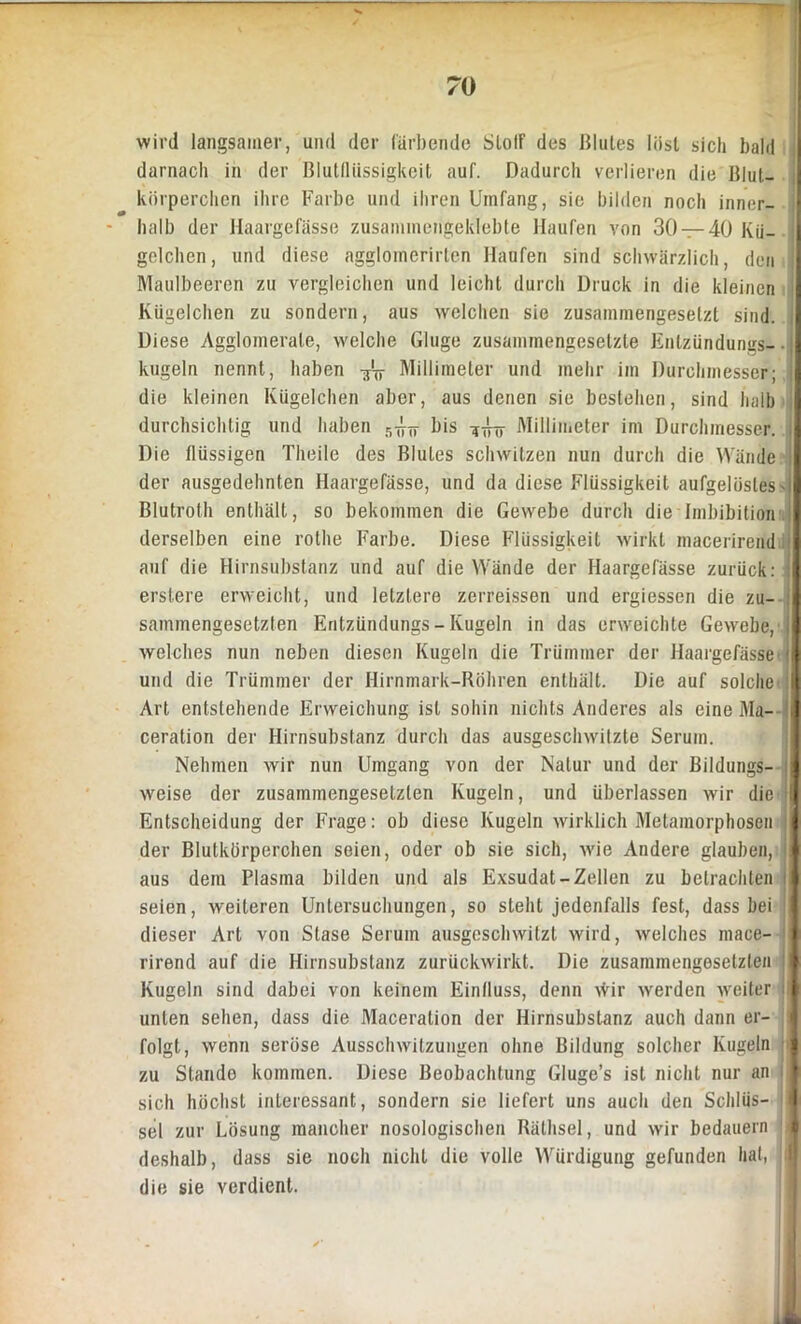 wird langsamer, und der färbende SlolF des Blutes löst sich bald darnach in der Blutflüssigkeit auf. Dadurch verlieren die Blut- körperchen ihre Farbe und ihren Umfang, sie bilden noch inner- - halb der Haargefässe zusammengeklebte Haufen von 30 — 40 Kü- gelchen, und diese agglomerirten Haufen sind schwärzlich, den Maulbeeren zu vergleichen und leicht durch Druck in die kleinen Kügelchen zu sondern, aus welchen sie zusammengesetzt sind. Diese Agglomerate, welche Gluge zusammengesetzte Enlzündungs-- kugeln nennt, haben Millimeter und mehr im Durchmesser; die kleinen Kügelchen aber, aus denen sie bestehen, sind halb durchsichtig und haben ^ bis Millimeter im Durchmesser. Die flüssigen Theile des Blutes schwitzen nun durch die Wände der ausgedehnten Haargefässe, und da diese Flüssigkeit aufgelöstes - Blutroth enthält, so bekommen die Gewebe durch die Imbibition derselben eine rothe Farbe. Diese Flüssigkeit wirkt macerirend auf die Hirnsubstanz und auf die Wände der Haargefässe zurück: erstere erweicht, und letztere zerreissen und ergiessen die zu- sammengesetzten Enlzündungs - Kugeln in das erweichte Gewebe, welches nun neben diesen Kugeln die Trümmer der Haargefässe und die Trümmer der Hirnmark-Röhren enthält. Die auf solche Art entstehende Erweichung ist sohin nichts Anderes als eine Ma-- ceration der Hirnsubstanz durch das ausgeschwitzte Serum. Nehmen wir nun Umgang von der Natur und der Bildungs- weise der zusammengesetzten Kugeln, und überlassen wir die I Entscheidung der Frage: ob diese Kugeln wirklich Metamorphosen j der Blutkörperchen seien, oder ob sie sich, wie Andere glauben, aus dem Plasma bilden und als Exsudat-Zellen zu betrachten ; seien, weiteren Untersuchungen, so steht jedenfalls fest, dass bei dieser Art von Stase Serum ausgeschwitzt wird, welches mace- rirend auf die Hirnsubstanz zurückwirkt. Die zusammengesetzten Kugeln sind dabei von keinem Einfluss, denn \Vir werden weiter I unten sehen, dass die Maceralion der Hirnsubstanz auch dann er- folgt, wenn seröse Ausschwitzungen ohne Bildung solcher Kugeln zu Stando kommen. Diese Beobachtung Gluge’s ist nicht nur an i sich höchst interessant, sondern sie liefert uns auch den Schlüs- sel zur Lösung mancher nosologischen Räthsel, und wir bedauern deshalb, dass sie noch nicht die volle Würdigung gefunden hat, die sie verdient.