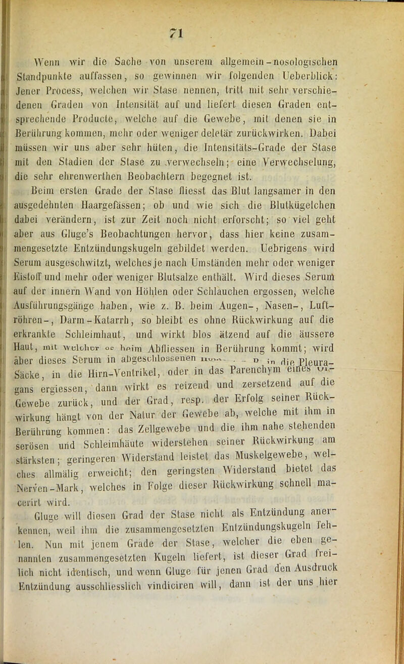 Wenn wir die Sache von unserem allgemein-nosologischen Standpunkte auffassen, so gewinnen wir folgenden Ueberbliok: ; Jener Process, welchen wir Slase nennen, tritt mit sehr verschie- i denen Graden von Intensität auf und liefert diesen Graden ent- , sprechende Producle, welche auf die Gewebe, mit denen sie in Berührung kommen, mehr oder weniger deletär zurückwirken. Dabei müssen wir uns aber sehr hüten, die Intensitäts-Grade der Stase mit den Stadien der Slase zu .verwechseln; eine Verwechselung, die sehr ehrenwerlhen Beobachtern begegnet ist. Beim ersten Grade der Stase fliesst das Blut langsamer in den ausgedehnten Haargefässen; ob und wie sich die Blulkügelchen dabei verändern, ist zur Zeit noch nicht erforscht; so viel geht aber aus Glugc’s Beobachtungen hervor, dass hier keine zusam- mengesetzte Enlzündungskugeln gebildet werden. Ucbrigens wird Serum ausgeschwitzt, welches je nach Umständen mehr oder weniger KistofF und mehr oder weniger Blutsalze enthält. Wird dieses Serum auf der innern Wand von Höhlen oder Schlauchen ergossen, welche Ausführungsgänge haben, wie z. B. beim Augen-, Nasen-, Luft- röhren-, Darm-Katarrh, so bleibt es ohne Rückwirkung auf die erkrankte Schleimhaut, und wirkt blos ätzend auf die äussere Haut, mit welcher oe hf>im Abfliessen in Berührung kommt; wird aber dieses Serum in abgeschlossenen uw,.-.- . _ 0 Jn Hie Pleura- Säcke, in die Hirn-Ventrikel, oder in das Parenchym eiifes m- i gans ergiessen, dann wirkt es reizend und zersetzend auf die Gewebe zurück, und der Grad, resp. der Erfolg seiner Ruck- wirkung hängt von der Natur der Gewebe ab, welche mit ihm in Berührung kommen: das Zellgewebe und die ihm nahe stehenden serösen und Schleimhäute widerstehen seiner Rückwirkung am stärksten; geringeren Widerstand leistet das Muskelgewebe, wel- ches allmälig erweicht; den geringsten Widerstand bietet das Nerven-Mark, welches in Folge dieser Rückwirkung schnell ma- cerirt wird. Gluge will diesen Grad der Stase nicht als Entzündung anei kennen, weil ihm die zusammengesetzten Entzündungskugeln feh- len. Nun mit jenem Grade der Stase, welcher die eben ge- nannten zusammengesetzten Kugeln liefert, ist dieser Giad lici- licli nicht identisch, und wenn Gluge für jenen Grad denAusdiuck Entzündung ausschliesslich vindiciren will, dann ist der uns hier
