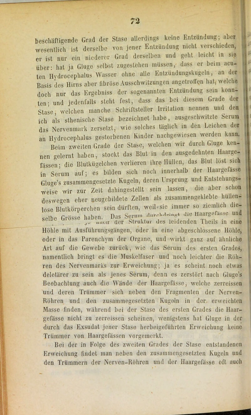 beschäftigende Grad der Stase allerdings keine Entzündung; aber wesentlich ist derselbe von jener Entzündung nicht verschieden, er ist nur ein niederer Grad derselben und geht leicht in sie über- hat ja Gluge selbst zugestchen müssen, dass er beim acu- ten Hydrocephalus Wasser ohne alle Entzündungskugeln, an der Basis des Hirns aber fibröse Ausschwitzungen angetrolfen hat, welche doch nur das Ergebniss der sogenannten Entzündung sein konn- ten- und jedenfalls steht fest, dass das bei diesem Grade der Stase welchen manche Schriftsteller Irritation nennen und den ich als sthenische Stase bezeichnet habe, ausgeschwitzte Serum das Nervenmark zersetzt, wie solches täglich in den Leichen der an Hydrocephalus gestorbenen Kinder nachgewiesen werden kann. Beim zweiten Grade der Stase, welchen wir durch Gluge ken- nen gelernt haben, stockt das Blut in den ausgedehnten Haarge- fässen; die Blutkügelchen verlieren ihre Hüllen, das Blut löst sich in Serum auf; es bilden sich noch innerhalb der Haargeffisse Glu^e’s zusammengesetzte Kugeln, deren Ursprung und Entstehungs- werse wir zur Zeit dahingestellt sein lassen, die aber schon deswegen eher neugebildete Zellen als zusammengeklebte hüllen- lose Blutkörperchen sein dürften, weil-sic immer so ziemlich die- selbe Grösse haben. Das Sernm. Jie Haargefäße und naoir der Struktur des leidenden Theils in eine Höhle mit Ausführungsgängen, oder in eine abgeschlossene Höhle, oder in das Parenchym der Organe, und wirkt ganz auf ähnliche Art auf die Gewebe zurück, wie das Serum des ersten Grades, namentlich bringt es die Muskelfaser und noch leichter die Röh- ren des Nervenmarks zur Erweichung; ja es scheint noch etwas deletärer zu sein als jenes Serum, denn es zerstört nach Gluge’s Beobachtung auch die Wände der Haargefässe, welche zerrcissen und deren Trümmer sich neben den Fragmenten der Nerven- Röhren und den zusammegesetzten Kugeln in der erweichten Masse finden, während bei der Stase des ersten Grades die Haar- gefässe nicht zu zerreissen scheinen, wenigstens hat Gluge in der durch das Exsudat jener Stase herbeigeführten Erweichung keine Trümmer von Haargefässen vorgemerkt. Bei der in Folge des zweiten Grades der Stase entstandenen Erweichung findet man neben den zusammengesetzten Kugeln und den Trümmern der Nerven-Röhrcn und der Haargefässe oft auch