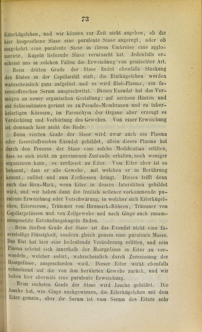7\\ Eiterkügelchen, und wir können zur Zeit nicht angeben, ob die hier besprochene Stase eine purulente Stase angeregt, oder ob umgekehrt eine purulente Stase in ihrem Umkreise eine agglo- merirte, Kugeln liefernde Stase verursacht hat. Jedenfalls er- scheint uns in solchen Fallen die Erweichung von gemischter Art. Beim dritten Grade der Stase findet ebenfalls Stockung des Blutes in der Capillarität statt, die Blutkügelchen werden wahrscheinlich ganz aufgelöst und es wird Blut-Plasma, ein fa- serstolFreiches Serum ausgeschwitzt. Dieses Exsudat hat das Ver- mögen zu neuer organischen Gestaltung: auf serösen Häuten und auf Schleimhäuten gerinnt es zu Pseudo-Membranen und zu tuber- kelartigen Körnern, im Parenchym der Organe aber erzeugt es Verdichtung und Verhärtung des Gewebes. Von einer Erweichung ist demnach hier nicht die Bede. Beim vierten Grade der Stase wird zwar auch ein Plasma oder faserstofTreiches Exsudat gebildet, allein dieses Plasma hat durch den Process der Stase eine solche Modification erlitten, dass es sich nicht im geronnenen Zuslande erhalten, noch weniger organisiren kann, es zerlliesst zu Eifer. Vom Eiter aber ist es bekannt, dass er alle Gewebe, mit welchen er in Berührung kommt, auflöst und zum Zerfliessen bringt. Dieses trifft denn auch das Hirn-Mark, wenn Eiter in dessen Interstitien gebildet wird, und wir haben dann die freilich seltener vorkommende pu- rulente Erweichung oder Verschwärung, in welcher sich Eiterkügel- chen, Eiterserum, Trümmer von Hirnmark-Röhren, Trümmer von Capillargefässen und von Zellgewebe und nach Gluge auch zusam- mengesetzte Entzündungskugeln finden. Beim fünften Grade der Stase ist das Exsudat nicht eine fa- serstoffige Flüssigkeit, sondern gleich genuin eine purulente Masse. Das Blut hat hier eine bedeutende Veränderung erlitten, und sein Plasma scheint sich innerhalb der Haärgefässe in Eiter zu ver- wandeln, welcher sofort, wahrscheinlich durch Zerreissung der i- Haargefässc, ausgeschieden wird. Dieser Eiter wirkt ebenfalls ! schmelzend auf die von ihm berührten Gewebe zurück, und wir haben hier abermals eine purulente Erweichung. Beim sechsten Grade der Stase wird Jauche gebildet. Die Jauche hat, wie Gluge nachgewiesen, die Eiterkügelchen mit dem Eiter gemein, aber ihr Serum ist vom Serum des Eiters sehr