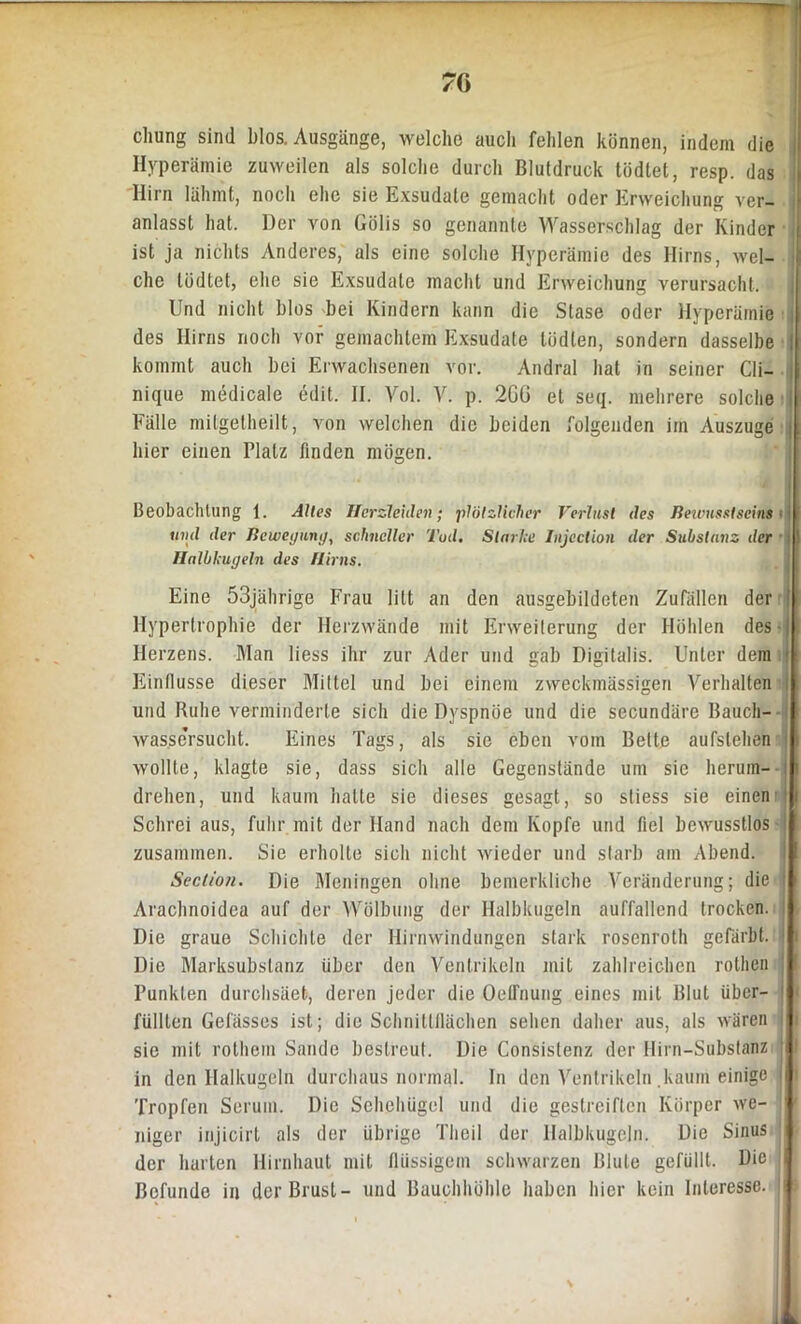 7G chung sind blos. Ausgänge, welche auch fehlen können, indem die Hyperämie zuweilen als solche durch Blutdruck tödtet, resp. das Hirn lähmt, noch ehe sie Exsudate gemacht oder Erweichung ver- anlasst hat. Der von Gölis so genannte Wasserschlag der Kinder ist ja nichts Anderes, als eine solche Hyperämie des Hirns, wel- che tödtet, ehe sie Exsudate macht und Erweichung verursacht. Und nicht blos bei Kindern kann die Stase oder Hyperämie des Hirns noch vor gemachtem Exsudate tödten, sondern dasselbe ! kommt auch bei Erwachsenen vor. Andral hat in seiner Cli- nique medicale edit. II. Vol. V. p. 2GG et seq. mehrere solche Fälle milgelheilt, von welchen die beiden folgenden im Auszuge hier einen Platz finden mögen. Beobachtung 1. Alles Herzleiden; plötzlicher Verlast des Bewusstseins - und der Beweyuni/, schneller Ted. Starke Injcclion der Substanz der Halbkugeln des Hirns. Eine 53jährige Frau litt an den ausgebildeten Zufällen der Hypertrophie der Herzwände mit Erweiterung der Höhlen des Herzens. Man liess ihr zur Ader und gab Digitalis. Unter dem Einflüsse dieser Mittel und bei einem zweckmässigen Verhalten und Ruhe verminderte sich die Dyspnoe und die secundäre Bauch- wassersucht. Eines Tags, als sie eben vom Bette aufslehen wollte, klagte sie, dass sich alle Gegenstände um sic herum- drehen, und kaum halle sie dieses gesagt, so stiess sie einen Schrei aus, fuhr mit der Hand nach dem Kopfe und fiel bewusstlos zusammen. Sie erholte sich nicht wieder und starb am Abend. Scction. Die Meningen ohne bemerkliche Veränderung; die Arachnoidea auf der Wölbung der Halbkugeln auffallend trocken. Die graue Schichte der Hirnwindungen stark rosenroth gefärbt. Die Marksubstanz über den Ventrikeln mit zahlreichen rothen Punkten durchsäet, deren jeder die Oetrnung eines mit Blut über- jj füllten Gelasses ist; die Schnittflächen sehen daher aus, als wären Ji sie mit rollicm Sande bestreut. Die Consislenz der Hirn-Substanz t in den Halkugeln durchaus normal. In den Ventrikeln .kaum einige j Tropfen Serum. Die Sehehügel und die gestreiften Körper we- niger injicirt als der übrige Theil der Halbkugeln. Die Sinus der harten Hirnhaut mit flüssigem schwarzen Blute gefüllt. Die