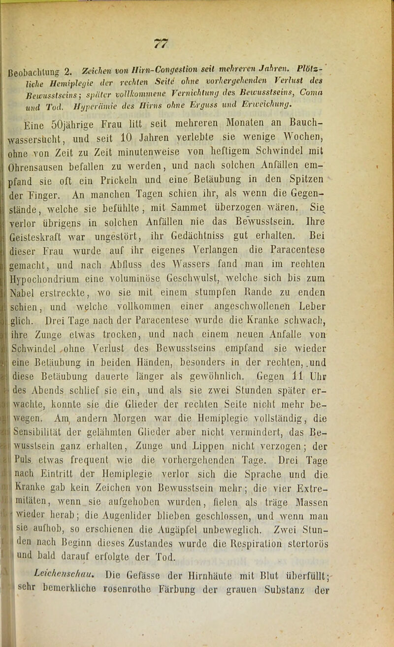 liche Hemiplegie der rechten Seite ohne vorhergehenden Verlust des Bewusstseins; später vollkommene Vernichtung des Beivusstscins, Comn und Tod. Hyperämie des Hirns ohne Erguss und Erweichung. Eine 50jährige Frau litt seit mehreren Monaten an Bauch- wassersucht, und seit 10 Jahren verlebte sie wenige Wochen, ohne von Zeit zu Zeit minutenweise von heftigem Schwindel mit l Ohrensausen befallen zu werden, und nach solchen Anfällen em- pfand sie oft ein Prickeln und eine Betäubung in den Spitzen der Finger. An manchen Tagen schien ihr, als wenn die Gegen- stände, welche sie befühlte, mit Sammet überzogen wären. Sie verlor übrigens in solchen Anfällen nie das Bewusstsein. Ihre Geisteskraft war ungestört, ihr Gedächtniss gut erhalten. Bei dieser Frau wurde auf ihr eigenes Verlangen die Paracentese gemacht, und nach Abfluss des Wassers fand man im reohlen Hypochondrium eine voluminöse Geschwulst, welche sich bis zum Nabel erstreckte, wo sie mit einem stumpfen Bande zu enden Kl schien, und welche vollkommen einer angeschwollenen Leber ai glich. Drei Tage nach der Paracentese wurde die Kranke schwach, || ihre Zunge etwas trocken, und nach einem neuen Anfalle von jji Schwindel .ohne Verlust des Bewusstseins empfand sie wieder !,: eine Betäubung in beiden Händen, besonders in der rechten, .und !•: diese Betäubung dauerte länger als gewöhnlich. Gegen 11 Uhr des Abends schlief sie ein, und als sie zwei Stunden später er- |i wachte, konnte sie die Glieder der rechten Seite nicht mehr be- ll! wegen. Am, andern Morgen war die Hemiplegie vollständig, die lii Sensibilität der gelähmten Glieder aber nicht vermindert, das Be- lli wussteein ganz erhalten, Zunge und Lippen nicht verzogen; der i Puls etwas frequent wie die vorhergehenden Tage. Drei Tage nach Eintritt der Hemiplegie verlor sich die Sprache und die i Kranke gab kein Zeichen von Bewusstsein mehr; die vier Extre- hraitälen, wenn sie aufgehoben wurden, fielen als träge Massen 1' wieder herab; die Augenlider blieben geschlossen, und wenn man j sie aufhob, so erschienen die Augäpfel unbeweglich. Zwei Stun- den nach Beginn dieses Zustandes wurde die Respiration stertorös und bald darauf erfolgte der Tod. Leichenschau. Die Gefässe der Hirnhäute mit Blut überfüllt; sehr bcmcrklicho rosenrotho Färbung der grauen Substanz der