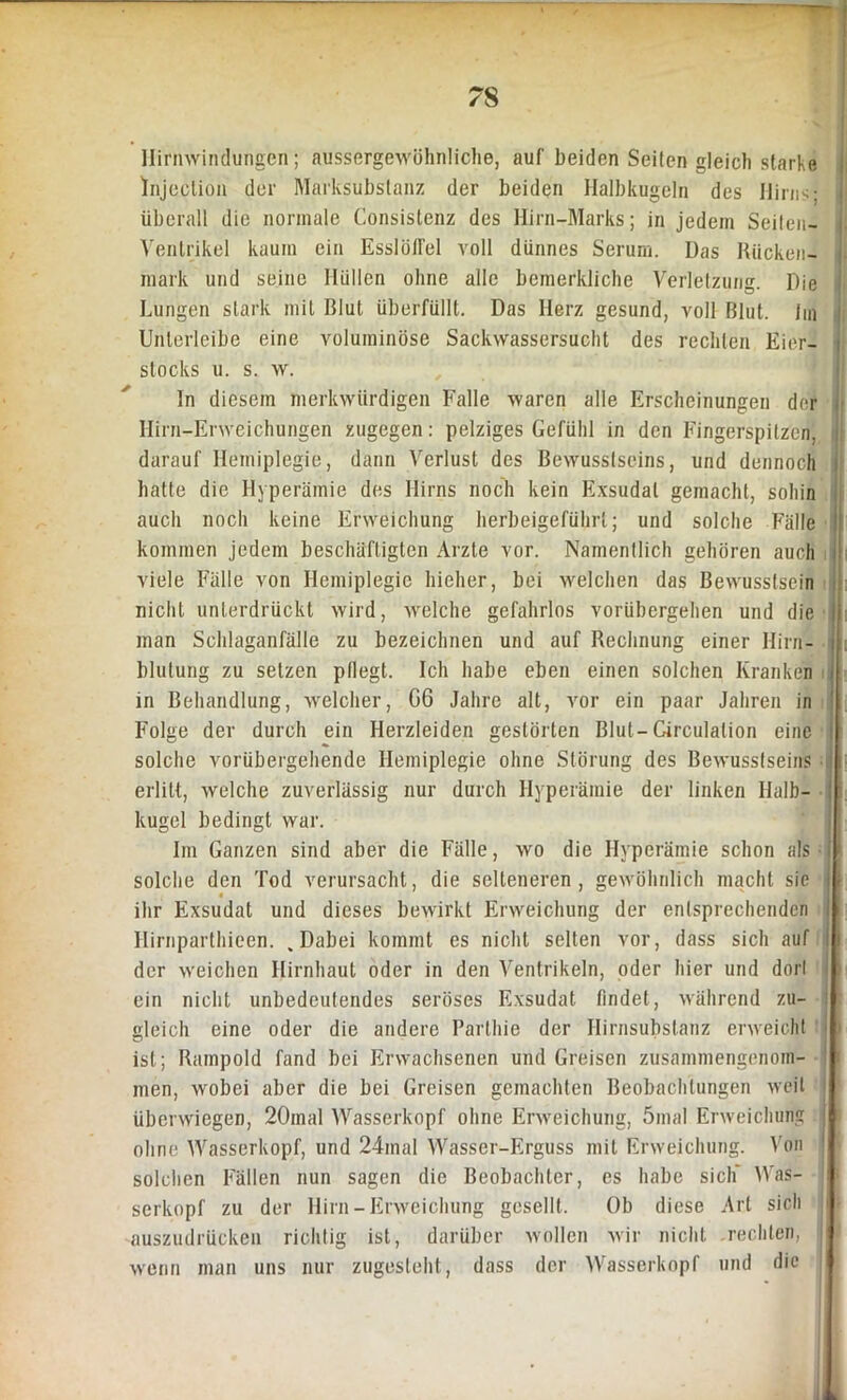 Hirnwindungen; ausscrgewöhnliche, auf beiden Seilen gleich starke lnjeclion der Marksubstanz der beiden Halbkugeln des Hirns; : überall die normale Consistenz des Hirn-Marks; in jedem Seiten- | Ventrikel kaum ein Esslöffel voll dünnes Serum. Das Rücken- mark und seine Hüllen ohne alle bemerkliche Verletzung. Die Lungen stark mit Rlut überfüllt. Das Herz gesund, voll Blut. Im Unlerlcibe eine voluminöse Sackwassersucht des rechten Eier- stocks u. s. w. In diesem merkwürdigen Falle waren alle Erscheinungen der Hirn-Erweichungen zugegen: pelziges Gefühl in den Fingerspitzen, darauf Hemiplegie, dann Verlust des Bewusstseins, und dennoch hatte die Hyperämie des Hirns noch kein Exsudat gemacht, sohin auch noch keine Erweichung herbeigeführt; und solche Fälle kommen jedem beschäftigten Arzte vor. Namentlich gehören auch viele Fälle von Hemiplegie hieher, bei welchen das Bewusstsein nicht unterdrückt wird, welche gefahrlos vorübergehen und die man Schlaganfälle zu bezeichnen und auf Rechnung einer Hirn- blutung zu setzen pflegt. Ich habe eben einen solchen Kranken in Behandlung, welcher, G6 Jahre alt, vor ein paar Jahren in Folge der durch ein Herzleiden gestörten Blut-Girculation eine solche vorübergehende Hemiplegie ohne Störung des Bewusstseins erlitt, welche zuverlässig nur durch Hyperämie der linken Halb- kugel bedingt war. Im Ganzen sind aber die Fälle, wo die Hyperämie schon als solche den Tod verursacht, die selteneren, gewöhnlich macht sie i ihr Exsudat und dieses bewirkt Erweichung der entsprechenden Hirnparthieen. . Dabei kommt es nicht selten vor, dass sich auf der weichen Hirnhaut oder in den Ventrikeln, oder hier und dort ein nicht unbedeutendes seröses Exsudat findet, während zu- j gleich eine oder die andere Parthie der Hirnsubstanz erweicht ! ist; Rampold fand bei Erwachsenen und Greisen zusammengenom- i men, wobei aber die bei Greisen gemachten Beobachtungen weit überwiegen, 20inal Wasserkopf ohne Erweichung, 5ma! Erweichung ohne Wasserkopf, und 24inal Wasser-Erguss mit Erweichung. Von solchen Fällen nun sagen die Beobachter, es habe sich' Was- serkopf zu der Hirn-Erweichung gesellt. Ob diese Art sich auszudrücken richtig ist, darüber wollen wir nicht .rechten, wenn man uns nur zugesteht, dass der Wasserkopf und die