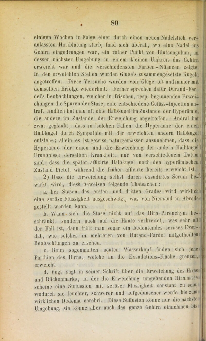 so einigen Wochen in Folge einer durch einen neuen Nadelstich ver- anlassen Hirnblutung starb, fand sich überall, wo eine Nadel ins Gehirn eingedrungen war, ein rolher Punkt von Blutcoagulum, in dessen nächster Umgebung in einem kleinen Umkreis das Gehirn erweicht war lind die verschiedensten Farben-Nuancen zeigte. In den erweichten Stellen wurden Gluge’s zusammengesetzte Kugeln angetrofFen. Diese Versuche wurden von Gluge oft und immer mit demselben Erfolge wiederholt. Ferner sprechen dafür Durand-Far- del’s Beobachtungen, welcher in frischen, resp. beginnenden Erwei- chungen die Spuren derStase, eine entschiedene Gefäss-Injeclion an- traf. Endlich hat man oft eine Halbkugel im Zustande der Hyperämie,, die andere im Zustande der Erweichung angelroffen. Andral hat zwar geglaubt, dass in solchen Fällen die Hyperämie der einen Halbkugel durch Sympathie mit der erweichten andern Halbkugel entstehe; allein es ist gewiss nalurgemässer anzunehmen, dass die Hyperämie der einen und die Erweichung der andern Halbkugel Ergebnisse derselben Krankheit, nur von verschiedenem Datum- sind: dass die später afficirte Halbkugel noch den hyperämischen Zustand bietet, während die früher afficirte bereits erweicht ist. 2) Dass die Erweichung selbst durch exsudirtes Serum be- wirkt wird, diesk beweisen folgende Thatsachen: a. bei Stasen des ersten und dritten Grades wird wirklich eine seröse Flüssigkeit ausgeschwitzt, was von Niemand in Abrede gestellt werden kann. b. Wann sich die Stase nicht auf das Hirn-Parenchym be- schränkt, sondern auch auf die Häute verbreitet, was sehr oft der Fall ist, dann trifft man sogar ein bedeutendes seröses Exsu- dat, wie solches in mehreren von Durand-Fardel milgelheilten Beobachtungen zu ersehen. c. Beim sogenannten acuten Wasserkopf finden sich jene Parthien des Hirns, welche an die Exsudations-Fläche grenzen, erweicht. d. Vogt sagt in seiner Schrift über die Erweichung des Hirns und Rückenmarks, in der die Erweichung umgebenden Hirnmasse scheine eine Suffussion mit seröser Flüssigkeit conslanl zu sein, wodurch sie feuchter, schwerer und aufgedunsener werde bis zum wirklichen Oedema cerebri. Diese Suffusion könne nur die nächste | Umgebung, sie könne aber auch das ganzo Gehirn einnehmen bis