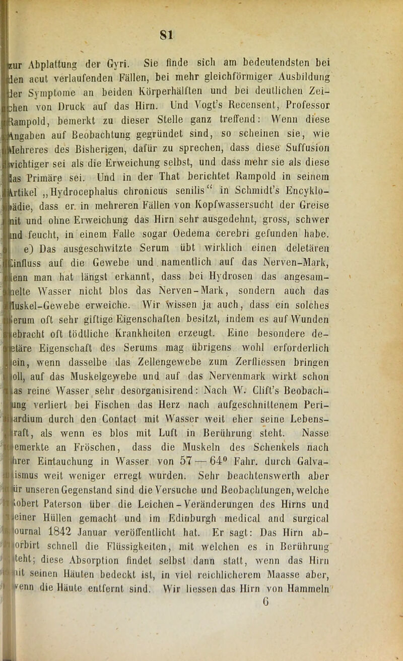 S1 sur Abplattung der Gyri. Sie linde sich am bedeutendsten bei en acut verlaufenden Fällen, bei mehr gleichförmiger Ausbildung er Symptome an beiden Körperhälften und bei deutlichen Zei- hen von Druck auf das Hirn. Und Vogt’s Recensent, Professor ampold, bemerkt zu dieser Stelle ganz treffend: Wenn diese kngaben auf Beobachtung gegründet sind, so scheinen sie, wie i Hehreres des Bisherigen, dafür zu sprechen, dass diese Suffusion vichtiger sei als die Erweichung selbst, und dass mehr sie als diese Bas Primäre sei. Und in der That berichtet Rampold in seinem Artikel ,,Hydrocephalus chronicus senilis“ in Schmidt’s Encyldo- *ädie, dass er. in mehreren Fällen von Kopfwassersucht der Greise nit und ohne Erweichung das Hirn sehr ausgedehnt, gross, schwer md feucht, in einem Falle sogar Oedema cerebri gefunden habe. e) Das ausgeschwitzte Serum übt wirklich einen deletären Linfluss auf die Gewebe und namentlich auf das Nerven-Mark, ienn man hat längst erkannt, dass bei Hydrosen das angesam- pelte Wasser nicht blos das Nerven-Mark, sondern auch das Üuskel-Gewebe erweiche. Wir wissen ja auch, dass ein solches ierum oft sehr giftige Eigenschaften besitzt, indem es auf Wunden lebracht oft tödlliche Krankheiten erzeugt. Eine besondere de- ptäre Eigenschaft des Serums mag übrigens wohl erforderlich jein, wenn dasselbe das Zellengewebe zum Zerfliessen bringen lioll, auf das Muskelgewebe und auf das Nervenmark wirkt schon tias reine Wasser sehr desorganisirend: Nach VY. Clift’s Beobach- j|ung verliert bei Fischen das Herz nach aufgeschnittenem Peri- i|ardium durch den Contact mit Wasser weit eher seine Lebens- kraft, als wenn es blos mit Luft in Berührung steht. Nasse ■''emerkte an Fröschen, dass die Muskeln des Schenkels nach irer Eintauchung in Wasser von 57 — 64° Fahr, durch Galva- ismus weit weniger erregt wurden. Sehr beachtenswert!) aber Sil |iür unseren Gegenstand sind die Versuche und Beobachtungen, welche tobert Paterson über die Leichen-Veränderungen des Hirns und einer Hüllen gemacht und im Edinburgh medical and surgical & ournal 1842 Januar veröffentlicht hat. Er sagt: Das Hirn ab- 'inofbirt schnell die Flüssigkeiten, mit welchen es in Berührung 1 teht; diese Absorption findet selbst dann statt, wenn das Hirn i dt seinen Häuten bedeckt ist, in viel reichlicherem Maasse aber, I venn die Häute entfernt sind. Wir Hessen das Hirn von Hammeln G