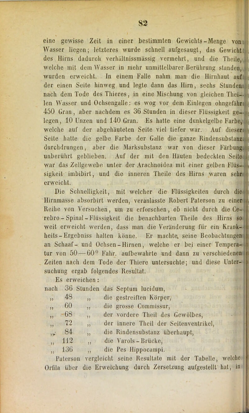 I II \ eine gewisse Zeit in einer bestimmten Gewichts-Menge von Wasser liegen; letzteres wurde schnell aufgesaugt, das Gewicht des Hirns dadurch verhällnissmässig vermehrt, und die Theile, welche mit dem Wasser in mehr unmittelbarer Berührung standen, , wurden erweicht. In einem Falle nahm man die Hirnhaut auf der einen Seite hinweg und legte dann das Hirn, sechs Stunden nach dem Tode des Thieres, in eine Mischung von gleichen Tliei- lcn Wasser und Ochsengalle: es wog vor dem Einlegen ohngefähri 450 Gran, aber nachdem es 36 Stunden in dieser Flüssigkeit ge- legen, 10 Unzen und 140 Gran. Es hatte eine dunkelgelbe Farbe, 1 welche auf der abgehäuteten Seite viel tiefer war. Auf dieser Seite hatte die gelbe Farbe der Galle die ganze Rindensubstanz durchdrungen, aber die Marksubstanz war von dieser Färbung., unberührt geblieben. Auf der mit den Häuten bedeckten Seite i war das Zellgewebe unter der Arachnoidea mit einer gelben FIüs--:. sigkeit imbibirt, und die inneren Theile des Hirns waren sehr : erweicht. Die Schnelligkeit, mit welcher die Flüssigkeiten durch die Hirnmasse absorbirt werden, veranlasste Robert Paterson zu einer i Reihe von Versuchen, um zu erforschen, ob nicht durch die Ce- rebro - Spinal - Flüssigkeit die benachbarten Theile des Hirns so weit erweicht werden, dass man die Veränderung für ein Krank- i heits-Ergebniss halten könne. Er machte, seine Beobachtungen , i an Schaaf- und Ochsen-Hirnen, welche er bei einer Tempera- i tur von 50 — 60° Fahr, aufbewahrte und dann zu verschiedenen i Zeiten nach dem Tode der Thiere untersuchte; und diese Unter- I suchung ergab folgendes Resultat. Es erweichen : nach 36 Stunden das Septum lucidum, 11 48 11 die gestreiften Körper, 11 60 11 die grosse Commissur, 11 68 11 der vordere Theil des Gewölbes, 11 72 11 der innere Theil der Seitenventrikel iy' 84 11 die Rindensubstanz überhaupt, 11 112 11 die Varols - Brücke, 11 136 11 die Pes Hippocampi. Paterson vergleicht seine Resultate mit der Tabelle, welche Orfila über die Erweichung durch Zersetzung aufgestellt hat, in