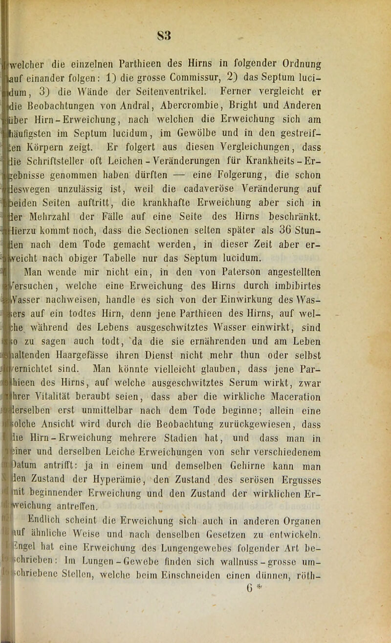 welcher die einzelnen Parthieen des Hirns in folgender Ordnung lauf einander folgen: 1) die grosse Commissur, 2) das Septum luci- dum, 3) die Wände der Seitenventrikel. Ferner vergleicht er die Beobachtungen vonAndral, Abercrombie, Bright und Anderen über Hirn-Erweichung, nach welchen die Erweichung sich am läufigsten im Septum lucidum, im Gewölbe und in den gestreif- ten Körpern zeigt. Er folgert aus diesen Vergleichungen, dass die Schriftsteller oft Leichen - Veränderungen für Krankheits -Er- gebnisse genommen haben dürften — eine Folgerung, die schon deswegen unzulässig ist, weil die cadaveröse Veränderung auf beiden Seiten auftritt, die krankhafte Erweichung aber sich in der Mehrzahl der Fälle auf eine Seite des Hirns beschränkt, flierzu kommt noch, dass die Seclionen selten später als 36 Stun- den nach dem Tode gemacht werden, in dieser Zeit aber er- weicht nach obiger Tabelle nur das Septum lucidum. Man wende mir nicht ein, in den von Paterson angestellten /ersuchen, welche eine Erweichung des Hirns durch imbibirtes Wasser nachweisen, handle es sich von der Einwirkung des Was- ers auf ein todtes Hirn, denn jene Parthieen des Hirns, auf wel- ;he während des Lebens ausgeschwitztes Wasser einwirkt, sind o zu sagen auch todt, da die sie ernährenden und am Leben lallenden Haargefässe ihren Dienst nicht mehr thun oder selbst vernichtet sind. Man könnte vielleicht glauben, dass jene Par- liieen des Hirns, auf welche ausgeschwitztes Serum wirkt, zwar hrer Vitalität beraubt seien, dass aber die wirkliche Maceration erselben erst unmittelbar nach dem Tode beginne; allein eine olclie Ansicht wird durch die Beobachtung zurückgewiesen, dass le Hirn-Erweichung mehrere Stadien hat, und dass man in iner und derselben Leiche Erweichungen von sehr verschiedenem datum aritrilTt: ja in einem und demselben Gehirne kann man * len Zustand der Hyperämie, den Zustand des serösen Ergusses Ö mit beginnender Erweichung und den Zustand der wirklichen Er- ■kveichung an treffen. M Endlich scheint die Erweichung sich auch in anderen Organen fc auf ähnliche Weise und nach denselben Gesetzen zu entwickeln. ) '.ngel hat eine Erweichung des Lungengewebes folgender Art be- | ichrieben : Im Lungen - Gewebe finden sich wallnuss - grosse inn- 1' ;chriebene Stellen, welche beim Einschneiden einen dünnen, röth— G * ■