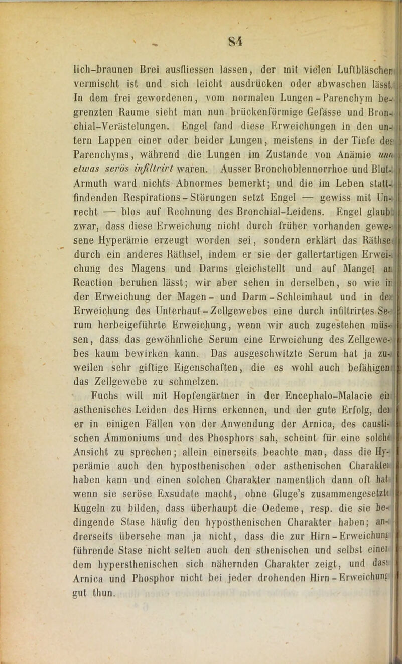 licli—braunen Brei ausdiessen lassen, der mit vielen Luflbläscher vermischt ist und sich leicht ausdriicken oder abwaschen lässt, f In dem frei gewordenen, vom normalen Lungen - Parenchym he- > grenzten Raume sieht man nun brückenförmige Gefässe und Bron- j chial-Verästelungen. Engel fand diese Erweichungen in den un- i lern Lappen einer oder beider Lungen, meistens in der Tiefe de« j Parenchyms, während die Lungen im Zustande von Anämie um,. etwas serös inßltrirt waren. Ausser Bronchoblennorrhoe und Blut- j Armuth ward nichts Abnormes bemerkt; und die im Leben statt- j findenden Respirations-Störungen setzt Engel — gewiss mit Un- | recht — blos auf Rechnung des Bronchial-Leidens. Engel glaub i zwar, dass diese Erweichung nicht durch früher vorhanden gewe- \ sene Hyperämie erzeugt worden sei, sondern erklärt das Räthse li durch ein anderes Räthsel, indem er sie der gallertartigen Erwei-i I cliung des Magens und Darms gleichstellt und auf Mangel ar Reaction beruhen lässt; wir aber sehen in derselben, so wie ir : der Erweichung der Magen- und Darm - Schleimhaut und in der Erweichung des Unterhaut - Zellgewebes eine durch infiltrirtes Se- j! rum herbeigeführte Erweichung, wenn wir auch zugestehen müs-i sen, dass das gewöhnliche Serum eine Erweichung des Zellgewe- || bes kaum bewirken kann. Das ausgeschwitzte Serum hat ja zu-. ! weilen sehr giftige Eigenschaften, die es wohl auch befähigen . das Zellgewebe zu schmelzen. Fuchs will mit Hopfengärtner in der Encephalo-Malacie eil [ asthenisches Leiden des Hirns erkennen, und der gute Erfolg, dei er in einigen Fällen von der Anwendung der Arnica, des causti- j sehen Ammoniums und des Phosphors sah, scheint für eine solch« | Ansicht zu sprechen; allein einerseits beachte man, dass die Hy- I perämie auch den hyposlhenischen oder asthenischen Charaklei I haben kann und einen solchen Charakter namentlich daun oft hat I wenn sie seröse Exsudate macht, ohne Gluge’s zusammengesetzt« I Kugeln zu bilden, dass überhaupt die Oedeme, resp. die sie be- I dingende Stase häufig den hyposthenischen Charakter haben; an- I drerseits übersehe man ja nicht, dass die zur Hirn-Erweichung ( führende Stase nicht seilen auch den slhenischen und selbst einei I dem hypersthenischen sich nähernden Charakter zeigt, und das: Arnica und Phosphor nicht bei jeder drohenden Hirn-Erweichung I gut thun.