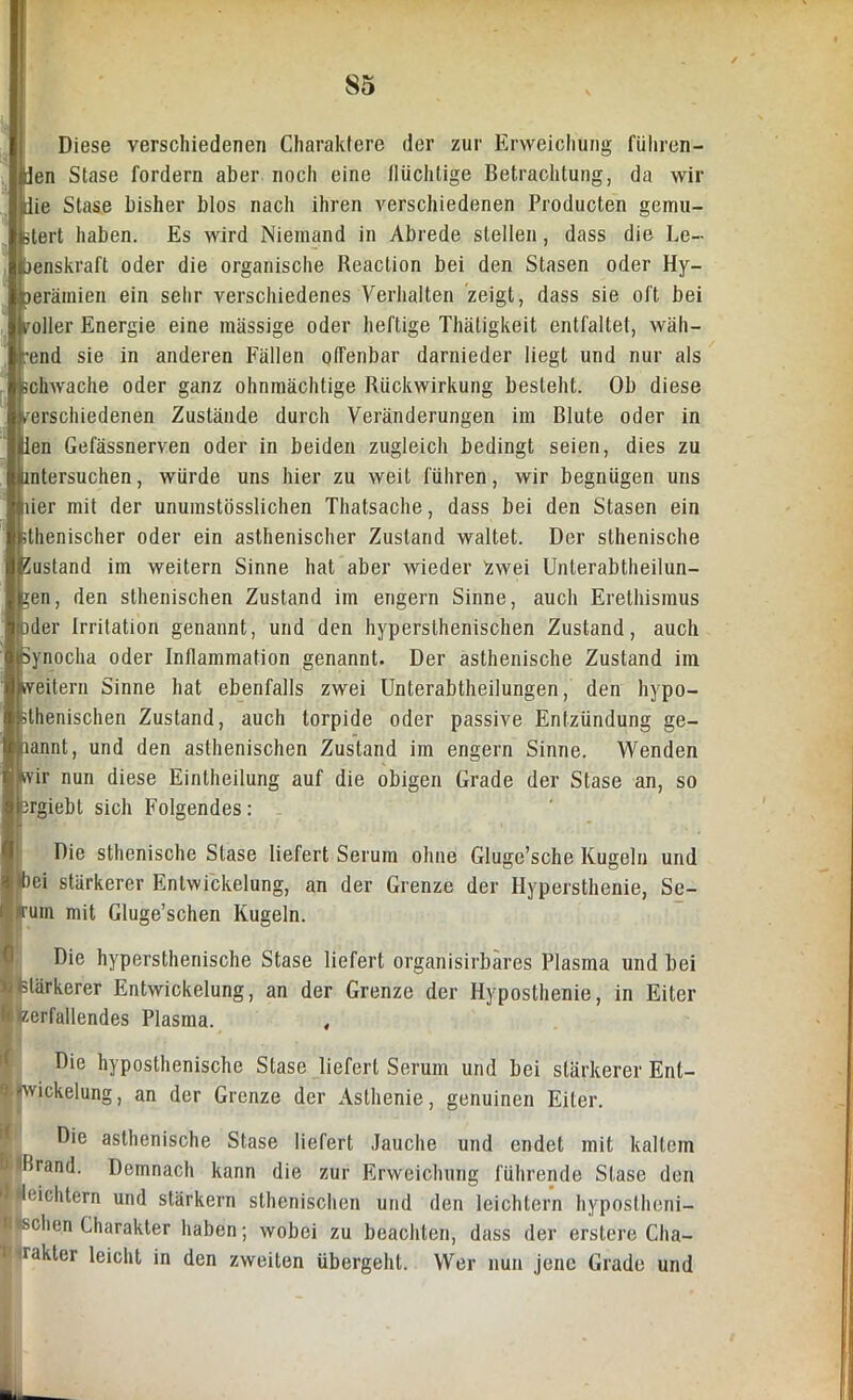 Diese verschiedenen Charaktere der zur Erweichung führen- den Stase fordern aber noch eine lliichtige Betrachtung, da wir Hie Stase bisher blos nach ihren verschiedenen Producten gemu- stert haben. Es wird Niemand in Abrede stellen, dass die Le- benskraft oder die organische Reaction bei den Stasen oder Hy- mrämien ein sehr verschiedenes Verhalten zeigt, dass sie oft bei voller Energie eine massige oder heftige Thätigkeit entfallet, wäh- rend sie in anderen Fällen offenbar darnieder liegt und nur als schwache oder ganz ohnmächtige Rückwirkung besteht. Ob diese verschiedenen Zustände durch Veränderungen im Blute oder in ien Gefässnerven oder in beiden zugleich bedingt seien, dies zu untersuchen, würde uns hier zu weit führen, wir begnügen uns lier mit der unumstösslichen Thatsache, dass bei den Stasen ein sthenischer oder ein asthenischer Zustand waltet. Der slhenische Eustand im weitern Sinne hat aber wieder Zwei Unterabtheilun- en, den sthenischen Zustand im engern Sinne, auch Erethismus der Irritation genannt, und den hypersthenischen Zustand, auch joynocha oder Inflammation genannt. Der asthenische Zustand im weitern Sinne hat ebenfalls zwei Unterabtheilungen, den hypo- blhenischen Zustand, auch torpide oder passive Entzündung ge- kannt, und den asthenischen Zustand im engern Sinne. Wenden Wir nun diese Eintheilung auf die obigen Grade der Stase an, so (srgiebt sich Folgendes: Die sthenische Stase liefert Serum ohne Gluge’sche Kugeln und bei stärkerer Entwickelung, an der Grenze der Hypersthenie, Se- Ifum mit Gluge’schen Kugeln. Die hypersthenische Stase liefert organisirbares Plasma und bei »stärkerer Entwickelung, an der Grenze der Hyposthenie, in Eiter h zerfallendes Plasma. , Die hyposthenische Stase liefert Serum und bei stärkerer Ent- wickelung , an der Grenze der Asthenie, genuinen Eiter. I Die asthenische Stase liefert Jauche und endet mit kaltem J Ilrand. Demnach kann die zur Erweichung führende Stase den ■ leichtern und stärkern sthenischen und den leichtern hypostheni- 1 sehen Charakter haben; wobei zu beachten, dass der erstere Cha- R rakter leicht in den zweiten übergeht. Wer nun jene Grade und