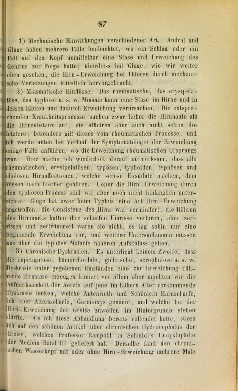 1) Mechanische Einwirkungen verschiedener Art. Andral und Gluge haben mehrere Fälle beobachtet, wo ein Schlag oder ein Fall auf den Kopf unmittelbar eine Stase und Erweichung des Gehirns zur Folge hatte; überdiess hat Gluge, wie wir weiter oben gesehen, die Hirn-Erweichung bei Thieren durch mechani- sche Verletzungen künstlich hervorgebracht. 2) Miasmatische Einflüsse. Das rheumatische, das erysipela- || tose, das typhöse u. s. w. Miasma kann eine Stase im Hirne und in dessen Häuten und dadurch Erweichung verursachen. Die entspre- chenden Krankheitsprocesse suchen zwar lieber die Hirnhäute als die Hirnsubslanz auf, sie afficiren aber auch nicht selten die letztere; besonders gilt dieses vom rheumatischen Processe, und ich werde unten bei Verlauf der Symptomatologie der Erweichung einige Fälle anführen, wo die Erweichung rheumatischen Ursprungs iwar. Hier mache ich wiederholt darauf aufmerksam, dass alle rheumatischen, erysipelatösen, typösen, typhoiden, typhösen und eholosen Hirnafleclionen, welche seröse Exsudate machen, dem IVVesen nach hierher gehören. Ueber die Hirn- Erweichung durch den typhösen Process sind wir aber noch nicht hinlänglich unter- richtet; Gluge hat zwar beim Typhus eine Art Hirn-Erweichung langetropfen, die Consistenz des Hirns war vermindert, die Röhren des Hirnmarks hatten ihre scharfen Umrisse verloren, aber zer- issen und zertrümmert waren sie nicht; es lag sohin nur eine beginnende Erweichung vor, und weitere Untersuchungen müssen [uns über die typhöse Malacie näheren Aufschluss geben. 3) Chronische Dyskrasien. Es unterliegt keinem Zweifel, dass ie impetiginöse, hämorrhoidale, gichtische, scrophulöse u. s. w. yskrasie unter gegebenen Umständen eine zur Erweichung füh- rende Hirnstase erzeugen könne; vor Allem aber möchten wir die ufmerksamkeit der Aerzte auf jene im höhern Alter vorkommende yskrasie lenken, welche Autenrieth und Schönlein Harnschärfe, {ich aber Altersschärfe, Geronoxys genannt, und welche bei der Hirn-Erweichung der Greise zuweilen im Hintergründe stehen dürfte. Als ich diese Abhandlung bereits vollendet hatte, stiess ich auf den schönen Artikel über chronischen Hydrocephalus der Greise, welchen Professor Rampold in SchmidCs Encyklopädie Ider Medicin Band III. geliefert hat. Derselbe fand den chroni- schen Wasserkopf mit oder ohne Hirn-Erweichung mehrere Male