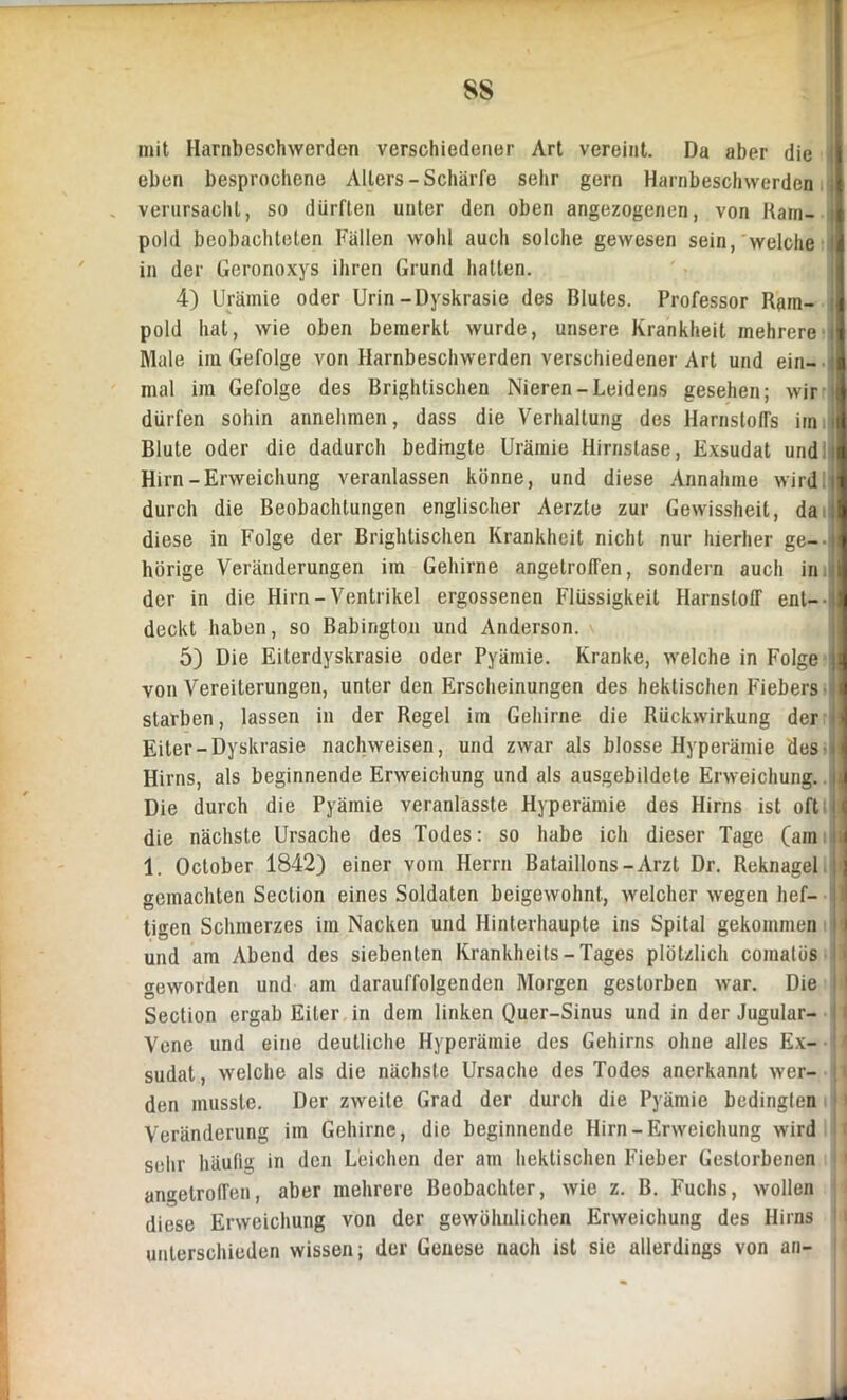 SS mit Harnbeschwerden verschiedener Art vereint. Da aber die eben besprochene Alters-Schärfe sehr gern Harnbeschwerden verursacht, so dürften unter den oben angezogenen, von Rain- pold beobachteten Fällen wohl auch solche gewesen sein, welche in der Geronoxys ihren Grund hatten. 4) Urämie oder Urin-Dyskrasie des Blutes. Professor Rarn- pold hat, wie oben bemerkt wurde, unsere Krankheit mehrere Male im Gefolge von Harnbeschwerden verschiedener Art und ein- mal im Gefolge des Brightischen Nieren-Leidens gesehen; wir dürfen sohin annehmen, dass die Verhaltung des Harnstoffs im Blute oder die dadurch bedingte Urämie Hirnslase, Exsudat und: Hirn-Erweichung veranlassen könne, und diese Annahme wirdij durch die Beobachtungen englischer Aerzte zur Gewissheit, da diese in Folge der Brightischen Krankheit nicht nur hierher ge- hörige Veränderungen im Gehirne angetroffen, sondern auch in. der in die Hirn-Ventrikel ergossenen Flüssigkeit Harnstoff ent- deckt haben, so Babington und Anderson. 5) Die Eiterdyskrasie oder Pyämie. Kranke, welche in Folge von Vereiterungen, unter den Erscheinungen des hektischen Fiebers starben, lassen in der Regel im Gehirne die Rückwirkung der Eiter-Dyskrasie nachweisen, und zwar als blosse Hyperämie des- : Hirns, als beginnende Erweichung und als ausgebildete Erweichung. \ Die durch die Pyämie veranlasste Hyperämie des Hirns ist oft die nächste Ursache des Todes: so habe ich dieser Tage (am 1. October 1842) einer vom Herrn Bataillons-Arzt Dr. Reknagel > gemachten Section eines Soldaten beigewohnt, welcher wegen hef- tigen Schmerzes im Nacken und Hinterhaupte ins Spital gekommen und am Abend des siebenten Krankheits - Tages plötzlich coinatös ! geworden und am darauffolgenden Morgen gestorben war. Die 11 Section ergab Eiter in dem linken Quer-Sinus und in der Jugular- Vene und eine deutliche Hyperämie des Gehirns ohne alles Ex- sudat, welche als die nächste Ursache des Todes anerkannt wer- H den musste. Der zweite Grad der durch die Pyämie bedingten Veränderung im Gehirne, die beginnende Hirn - Erweichung wird sehr häufig in den Leichen der am hektischen Fieber Gestorbenen angetroffen, aber mehrere Beobachter, wie z. B. Fuchs, wollen diese Erweichung von der gewöhnlichen Erweichung des Hirns unterschieden wissen; der Genese nach ist sie allerdings von an-