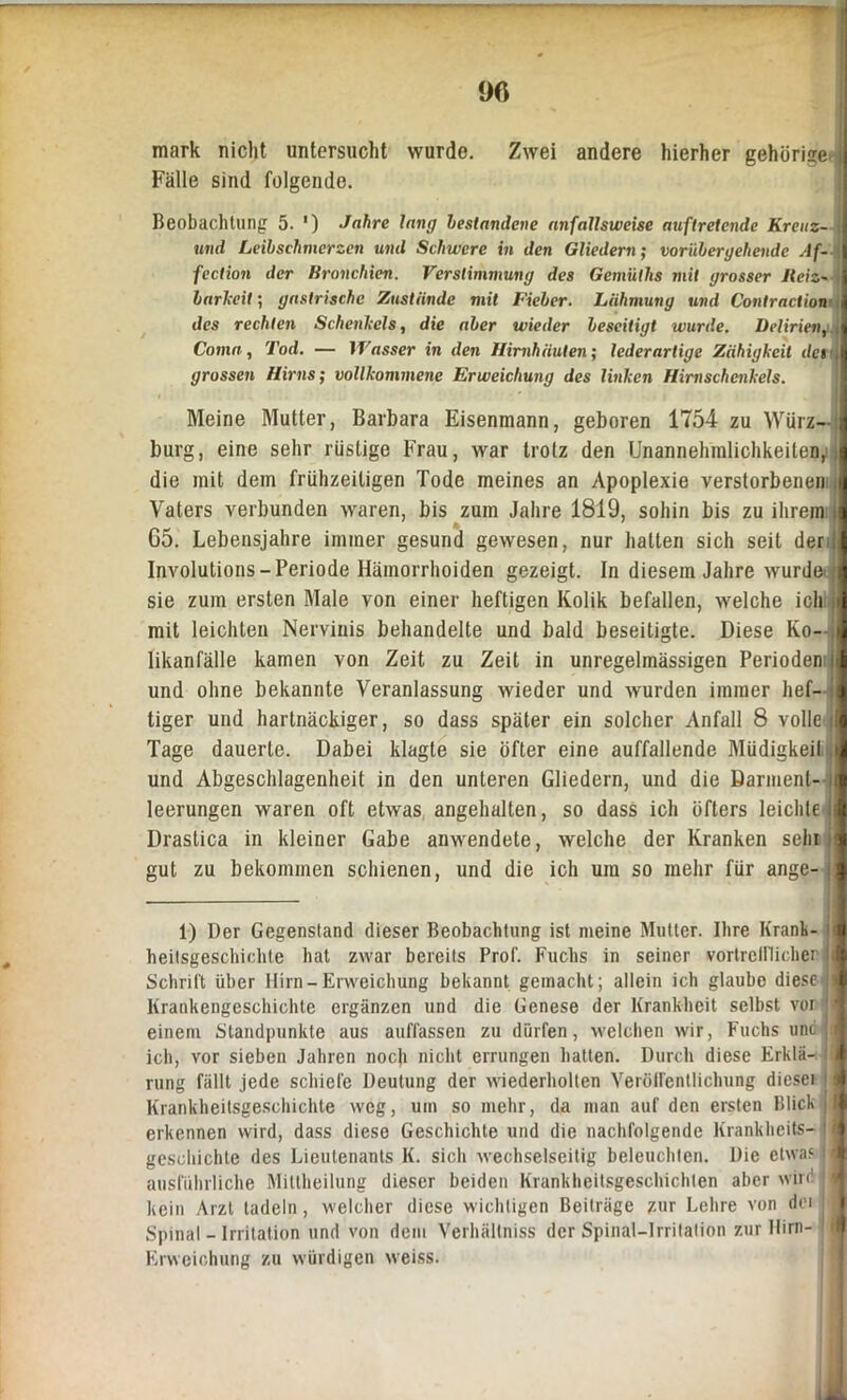 90 mark nicht untersucht wurde. Zwei andere hierher gehörige j Fälle sind folgende. Beobachtung 5. ') Jahre lang bestandene anfallsweise auftretende Kreitz- und Leibschmerzen und Schwere in den Gliedern; vorübergehende Af- \ fection der Bronchien. Verstimmung des Gemüths mit grosser Reiz- barkeit ; gastrische Zustande mit Fieber. Lähmung und Contraction \ des rechten Schenkels, die aber wieder beseitigt wurde. Delirien, Coma, Tod. — Wasser in den Hirnhäuten; lederartige Zähigkeit dci grossen Hirns; vollkommene Erweichung des linken Hirnschenkels. Meine Mutter, Barbara Eisenmann, geboren 1754 zu Würz- burg, eine sehr rüstige Frau, war trotz den Unannehmlichkeiten, die mit dem frühzeitigen Tode meines an Apoplexie verstorbenen Vaters verbunden waren, bis zum Jahre 1819, sohin bis zu ihrem i 65. Lebensjahre immer gesund gewesen, nur halten sich seit der 1 Involutions-Periode Hämorrhoiden gezeigt. In diesem Jahre wurde sie zum ersten Male von einer heftigen Kolik befallen, welche ich mit leichten Nervinis behandelte und bald beseitigte. Diese Ko-; likanfälle kamen von Zeit zu Zeit in unregelmässigen Perioden | und ohne bekannte Veranlassung wieder und wurden immer hef- tiger und hartnäckiger, so dass später ein solcher Anfall 8 volle i Tage dauerte. Dabei klagte sie öfter eine auffallende Müdigkeit , und Abgeschlagenheit in den unteren Gliedern, und die Darment- ( leerungen waren oft etwas angehalten, so dass ich öfters leichte Drastica in kleiner Gabe anwendete, welche der Kranken sein gut zu bekommen schienen, und die ich um so mehr für ange- 1) Der Gegenstand dieser Beobachtung ist meine Mutter. Ihre Krank- I heitsgeschichte hat zwar bereits Prof. Fuchs in seiner vortrelllicher ji Schrift über Hirn-Erweichung bekannt gemacht; allein ich glaube diesc<|j Krankengeschichte ergänzen und die Genese der Krankheit selbst vor ■ « einem Standpunkte aus auffassen zu dürfen, welchen wir, Fuchs unc ich, vor sieben Jahren noch nicht errungen hatten. Durch diese Krklä- ! rung fällt jede schiefe Deutung der wiederholten VeröiFentlichung dieser j Krankheitsgeschichte weg, um so mehr, da man auf den ersten Blick erkennen wird, dass diese Geschichte und die nachfolgende Krankheits- ' i gesehichte des Lieutenants K. sich wechselseitig beleuchten. Die etwas D ausführliche Miltheilung dieser beiden Krankheitsgeschichten aber wird i kein Arzt tadeln, welcher diese wichtigen Beiträge zur Lehre von der j Spinal - Irritation und von dem Verhältniss der Spinal-1 rritation zur Hirn- l| Erweichung zu würdigen weiss.