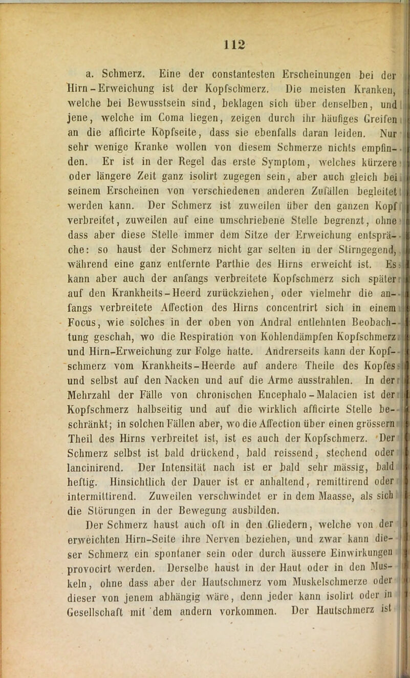 a. Schmerz. Eine der constantesten Erscheinungen bei der Hirn-Erweichung ist der Kopfschmerz. Die meisten Kranken, welche bei Bewusstsein sind, beklagen sich über denselben, und l jene, welche im Coma liegen, zeigen durch iiir häufiges Greifen | an die afficirte Kopfseite, dass sie ebenfalls daran leiden. Nur [ sehr wenige Kranke wollen von diesem Schmerze nichts empfin- den. Er ist in der Regel das erste Symptom, welches kürzere I oder längere Zeit ganz isolirt zugegen sein, aber auch gleich bei K seinem Erscheinen von verschiedenen anderen Zufällen begleitet I werden kann. Der Schmerz ist zuweilen über den ganzen Kopf | verbreitet, zuweilen auf eine umschriebene Stelle begrenzt, ohne | dass aber diese Stelle immer dem Sitze der Erweichung entsprä- I che: so haust der Schmerz nicht gar selten in der Stirngegend, i| während eine ganz entfernte Parthie des Hirns erweicht ist. Es r il kann aber auch der anfangs verbreitete Kopfschmerz sich später | auf den Krankheits-Heerd zurückziehen, oder vielmehr die an- I fangs verbreitete Alfection des Hirns concentrirt sich in einem I Focus, wie solches in der oben von Andral entlehnten Beobach- I tung geschah, wo die Respiration von Kohlendämpfen Kopfschmerz | und Hirn-Erweichung zur Folge halte. Andrerseits kann der Kopf- 1 schmerz vom Krankheits-Heerde auf andere Theile des Kopfes il und selbst auf den Nacken und auf die Arme ausslrahlen. In derr l Mehrzahl der Fälle von chronischen Encephalo-Malacien ist der I Kopfschmerz halbseitig und auf die wirklich afficirte Stelle be- § schränkt ; in solchen Fällen aber, wo die Alfection über einen grossem I Theil des Hirns verbreitet ist., ist es auch der Kopfschmerz. Der 1 Schmerz selbst ist bald drückend, bald reissend, stechend oder || lancinirend. Der Intensität nach ist er bald sehr inässig, bald !§ heftig. Hinsichtlich der Dauer ist er anhaltend, remittirend oder I intermillirend. Zuweilen verschwindet er in dem Maasse, als sich I die Störungen in der Bewegung ausbilden. Der Schmerz haust auch oft in den Gliedern, welche von der fl erweichten Hirn-Seite ihre Nerven beziehen, und zwar kann die- j ser Schmerz ein spontaner sein oder durch äussere Einwirkungen J provocirt werden. Derselbe haust in der Haut oder in den Mus- keln, ohne dass aber der Hautschmerz vom Muskelschmerze oder dieser von jenem abhängig wäre, denn jeder kann isolirt oder in ' Gesellschaft mit dem andern Vorkommen. Der Hautschmerz ist