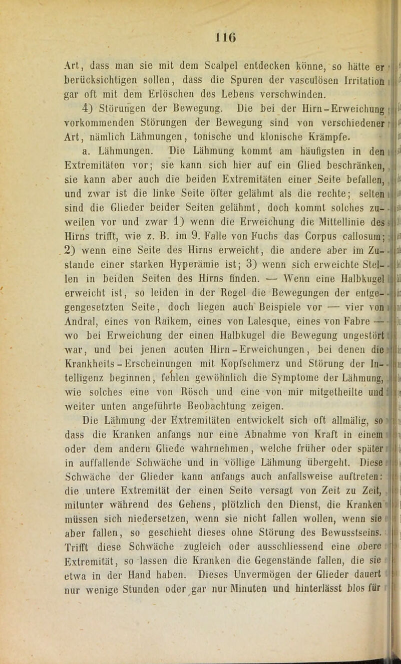 11<> Art, dass man sie mit dem Scalpel entdecken könne, so hätte er berücksichtigen sollen, dass die Spuren der vasculösen Irritation gar oft mit dem Erlöschen des Lebens verschwinden. 4) Störungen der Bewegung. Die bei der Hirn-Erweichung vorkommenden Störungen der Bewegung sind von verschiedener Art, nämlich Lähmungen, tonische und klonische Krämpfe. a. Lähmungen. Die Lähmung kommt am häufigsten in den J1 Extremitäten vor; sie kann sich hier auf ein Glied beschränken, sie kann aber auch die beiden Extremitäten einer Seite befallen, und zwar ist die linke Seile öfter gelähmt als die rechte; selten i» sind die Glieder beider Seiten gelähmt, doch kommt solches zu- * weilen vor und zwar 1) wenn die Erweichung die Mittellinie des- 1 Hirns tritft, wie z. B. im 9. Falle von Fuchs das Corpus callosuin; in 2) wenn eine Seite des Hirns erweicht, die andere aber im Zu- stande einer starken Hyperämie ist; 3) wenn sich erweichte Siel— ■ ii len in beiden Seiten des Hirns finden. — Wenn eine Halbkugel erweicht ist, so leiden in der Regel die Bewegungen der entge—lliii gengesetzten Seite, doch liegen auch Beispiele vor — vier von : Andral, eines von Raikem, eines von Lalesque, eines von Fahre — * wo bei Erweichung der einen Halbkugel die Bewegung ungestört war, und bei jenen acuten Hirn - Erweichungen, bei denen die v Krankheits - Erscheinungen mit Kopfschmerz und Störung der In- - Sr telligenz beginnen, felilen gewöhnlich die Symptome der Lähmung, |!i wie solches eine von Rösch und eine von mir mitgetheille undir weiter unten angeführte Beobachtung zeigen. Die Lähmung der Extremitäten entwickelt sich oft allinälig, so dass die Kranken anfangs nur eine Abnahme von Kraft in einem oder dem andern Gliede wahrnehmen, welche früher oder später in auffallende Schwäche und in völlige Lähmung übergeht. Diese: Schwäche der Glieder kann anfangs auch anfallsweise auftreten: die untere Extremität der einen Seite versagt von Zeit zu Zeit, mitunter während des Gehens, plötzlich den Dienst, die Kranken müssen sich niedersetzen, wenn sie nicht fallen wollen, wenn sie aber fallen, so geschieht dieses ohne Störung des Bewusstseins. Trifft diese Schwäche zugleich oder ausschliessend eine obere Extremität, so lassen die Kranken die Gegenstände fallen, die sie etwa in der Hand haben. Dieses Unvermögen der Glieder dauert nur wenige Stunden oder gar nur Minuten und hinterlässt blos für