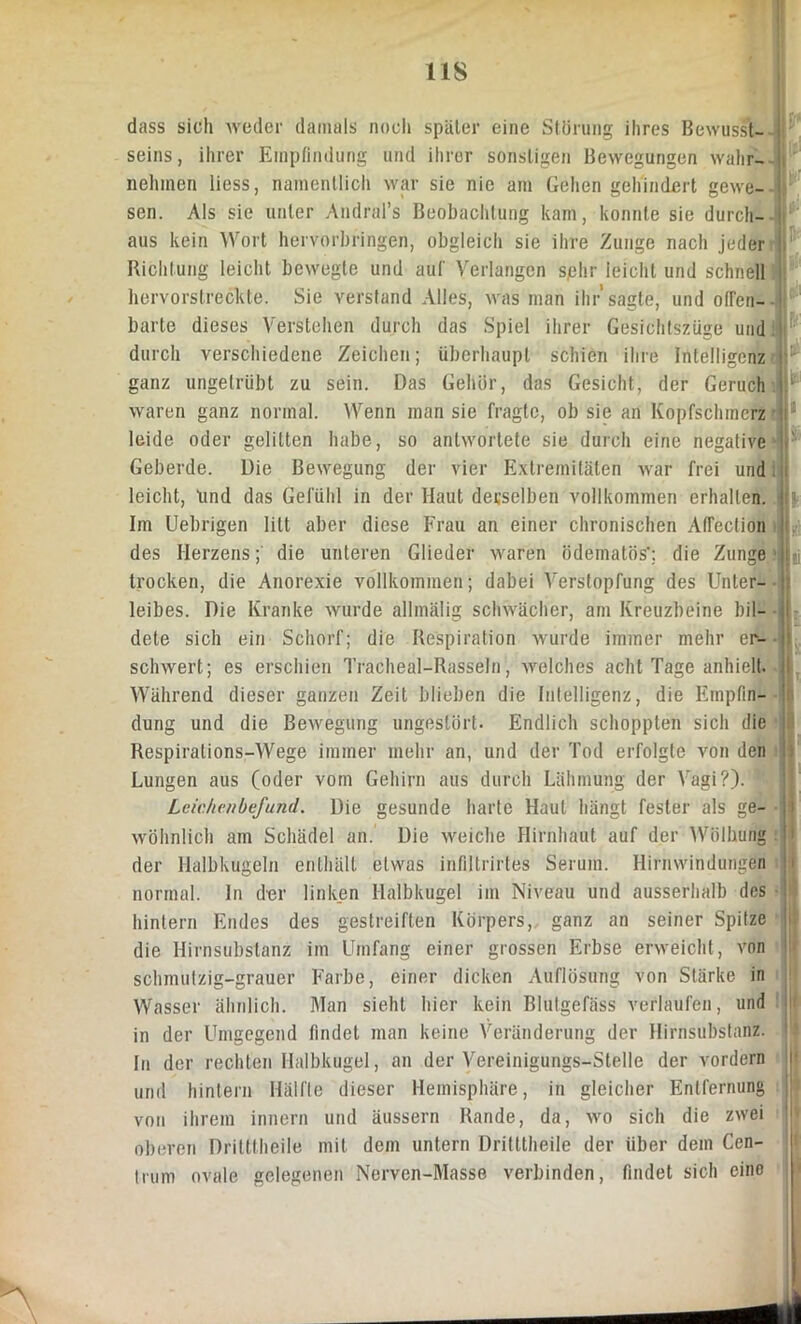 IIS dass sich weder damals noch später eine Störung ihres Bewusst- seins, ihrer Empfindung und ihrer sonstigen Bewegungen wahr- nehmen liess, namentlich war sie nie am Gehen gehindert gewe- sen. Als sie unter Andral’s Beobachtung kam, konnte sie durch- aus kein Wort hervorbringen, obgleich sie ihre Zunge nach jeder Richtung leicht bewegte und auf Verlangen sjehr leicht und schnell hervorstreckte. Sie verstand Alles, was man ihr'sagte, und offen- barte dieses Verstehen durch das Spiel ihrer Gesichtszüge und durch verschiedene Zeichen; überhaupt schien ihre Intelligenz ganz ungetrübt zu sein. Das Gehör, das Gesicht, der Geruch waren ganz normal. Wenn man sie fragte, ob sie an Kopfschmerz leide oder gelitten habe, so antwortete sie durch eine negative Geberde. Die Bewegung der vier Extremitäten >var frei und leicht, lind das Gefühl in der Haut derselben vollkommen erhalten. Im Uebrigen litt aber diese Frau an einer chronischen Atfection des Herzens; die unteren Glieder waren ödematös’; die Zunge trocken, die Anorexie vollkommen; dabei Aferstopfung des Unter- leibes. Die Kranke wurde allmälig schwächer, am Kreuzbeine bil- dete sich ein Schorf; die Respiration wurde immer mehr er- schwert; es erschien Tracheal-Rasseln, welches acht Tage anhielt. Während dieser ganzen Zeit blieben die Intelligenz, die Empfin- dung und die Bewegung ungestört. Endlich schoppten sich die Respirations-Wege immer mehr an, und der Tod erfolgte von den Lungen aus (oder vom Gehirn aus durch Lähmung der Vagi?). 1 Leichenbefund. Die gesunde harte Haut hängt fester als ge- wöhnlich am Schädel an. Die weiche Hirnhaut auf der Wölbung der Halbkugeln enthält etwas infiltrirtes Serum. Hirnwindungen normal. In der linken Halbkugel im Niveau und ausserhalb des hintern Endes des gestreiften Körpers, ganz an seiner Spitze die Hirnsubstanz im Umfang einer grossen Erbse erweicht, von schmutzig-grauer Farbe, einer dicken Auflösung von Stärke in Wasser ähnlich. Man sieht hier kein Blutgefäss verlaufen, und in der Umgegend findet man keine Veränderung der Hirnsubstanz. In der rechten Halbkugel, an der Vereinigungs-Stelle der vordem und hintern Hälfte dieser Hemisphäre, in gleicher Entfernung von ihrem innern und äussern Rande, da, wo sich die zwei oberen Dritttheile mit dem untern Dritttheile der über dem Cen- trum ovale gelegenen Nerven-Masse verbinden, findet sich eine U U llJ 1 II