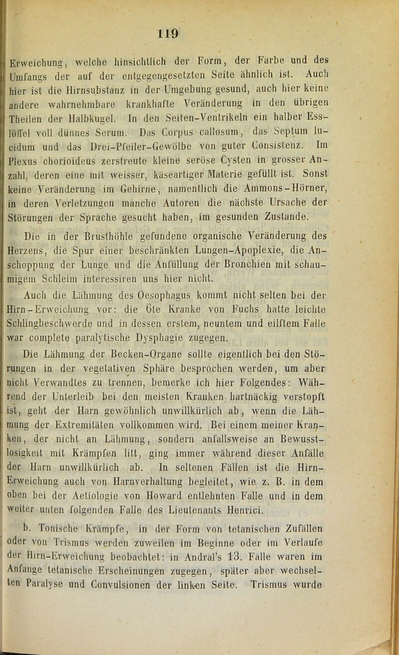 Erweichung, welche hinsichtlich der Form, der Farbe und des Umfangs der auf der entgegengesetzten Seite ähnlich ist. Auch hier ist die Hirnsubstanz in der Umgebung gesund, auch hier keine andere wahrnehmbare krankhafte Veränderung in den übrigen Theilen der Halbkugel. In den Seiten-Ventrikeln ein halber Ess- löffel voll dünnes Serum. Das Corpus callosum, das Septum lu- cidum und das Drei-Pfeiler-Gewölbe von guter Consistenz. Im Plexus chorioideus zerstreute kleine seröse Cysten in grosser An- zahl, deren eine mit weisser, käseartiger Materie gefüllt ist. Sonst keine Veränderung im Gehirne, namentlich die Ammons-Hörner, in deren Verletzungen manche Autoren die nächste Ursache der Störungen der Sprache gesucht haben, im gesunden Zustande. Die in der Brusthöhle gefundene organische Veränderung des Herzens, die Spur einer beschränkten Lungen-Apoplexie, die An- schoppung der Lunge und die Anfüllung der Bronchien mit schau- migem Schleim interessiren uns hier nicht. Auch die Lähmung des Oesophagus kommt nicht seilen bei der Hirn-Erweichung vor: die Cte Kranke von Fuchs halte leichte Schlingbeschwerde und in dessen erstem, neuntem und eilftem Falle war complete paralytische Dysphagie zugegen. Die Lähmung der Becken-Organe sollte eigentlich bei den Stö- rungen in der vegetativen Sphäre besprochen werden, um aber nicht Verwandtes zu trennen, bemerke ich hier Folgendes: Wäh- rend der Unterleib bei den meisten Kranken hartnäckig verstopft ist, geht der Harn gewöhnlich unwillkürlich ab, wenn die Läh- mung der Extremitäten vollkommen wird. Bei einem meiner Kran- ken, der nicht an Lähmung, sondern anfallsweise an Bewusst- losigkeit mit Krämpfen litt, ging immer während dieser Anfälle der Harn unwillkürlich ab. In seltenen Fällen ist die Hirn- Erweichung auch von Harnverhaltung begleitet, wie z. B. in dem oben bei der Aetiologie von Howard entlehnten Falle und in dem weiter unten folgenden Falle des Lieutenants Henrici. b. Tonische Krämpfe, in der Form von tetanischen Zufällen oder von Trismus werden zuweilen im Beginne oder im Verlaufe der Hirn-Erweichung beobachtet: in Andral’s 13. Falle waren im Anfänge tetanische Erscheinungen zugegen, später aber wechsel- ten Paralyse und Convulsionen der linken Seite. Trismus wurde