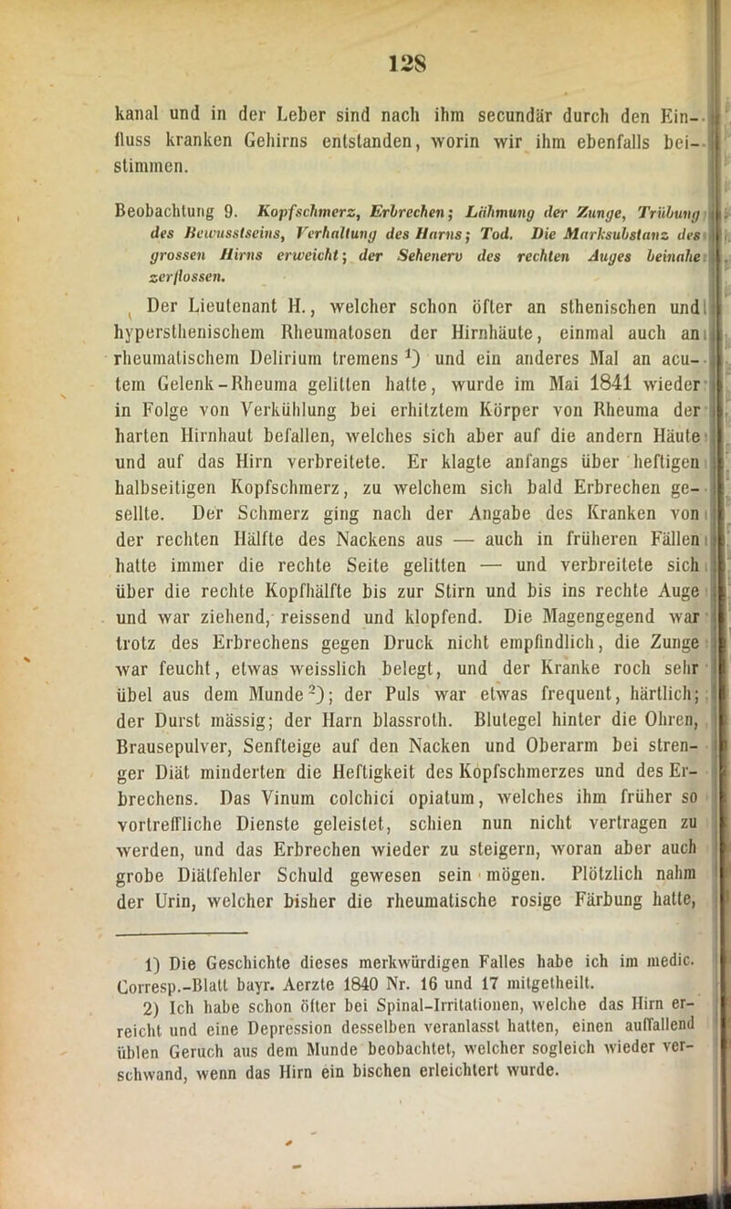 12S kanal und in der Leber sind nach ihm secundär durch den Ein- fluss kranken Gehirns entstanden, worin wir ihm ebenfalls bei— stimmen. Beobachtung 9. Kopfschmerz, Erbrechen; Lähmung der Zunge, Trübung | des Bewusstseins, Verhaltung des Harns; Tod. Die Marksubstanz des grossen Hirns erweicht; der Sehenerv des rechten Auges beinahe zerflossen. Der Lieutenant H., welcher schon öfter an sthenischen und 1 hypersthenischem Rheumatosen der Hirnhäute, einmal auch am rheumatischem Delirium tremens *) und ein anderes Mal an acu- tem Gelenk-Rheuma gelitten halte, wurde im Mai 1841 wieder i in Folge von Verkühlung bei erhitztem Körper von Rheuma der i harten Hirnhaut befallen, welches sich aber auf die andern Häute und auf das Hirn verbreitete. Er klagte anfangs über heftigen halbseitigen Kopfschmerz, zu welchem sich bald Erbrechen ge- j seilte. Der Schmerz ging nach der Angabe des Kranken Yon i der rechten Hälfte des Nackens aus — auch in früheren Fällen hatte immer die rechte Seite gelitten — und verbreitete sich über die rechte Kopfhälfte bis zur Stirn und bis ins rechte Auge und war ziehend, reissend und klopfend. Die Magengegend war trotz des Erbrechens gegen Druck nicht empfindlich, die Zunge war feucht, etwas weisslich belegt, und der Kranke roch sehr ! übel aus dem Munde1 2); der Puls war etwas frequent, härtlich; der Durst mässig; der Harn blassroth. Blutegel hinter die Ohren, Brausepulver, Senfteige auf den Nacken und Oberarm bei stren- ger Diät minderten die Heftigkeit des Kopfschmerzes und des Er- brechens. Das Vinum colchici opiatum, welches ihm früher so vortreffliche Dienste geleistet, schien nun nicht vertragen zu werden, und das Erbrechen wieder zu steigern, woran aber auch grobe Diälfehler Schuld gewesen sein mögen. Plötzlich nahm der Urin, welcher bisher die rheumatische rosige Färbung hatte, 1) Die Geschichte dieses merkwürdigen Falles habe ich im medic. Corresp.-Blatt bayr. Aerzte 1840 Nr. 16 und 17 mitgetheilt. 2) Ich habe schon öfter bei Spinal-Irritalionen, welche das Hirn er- reicht und eine Depression desselben veranlasst halten, einen auffallend üblen Geruch aus dem Munde beobachtet, welcher sogleich wieder ver- schwand, wenn das Hirn ein bischen erleichtert wurde.