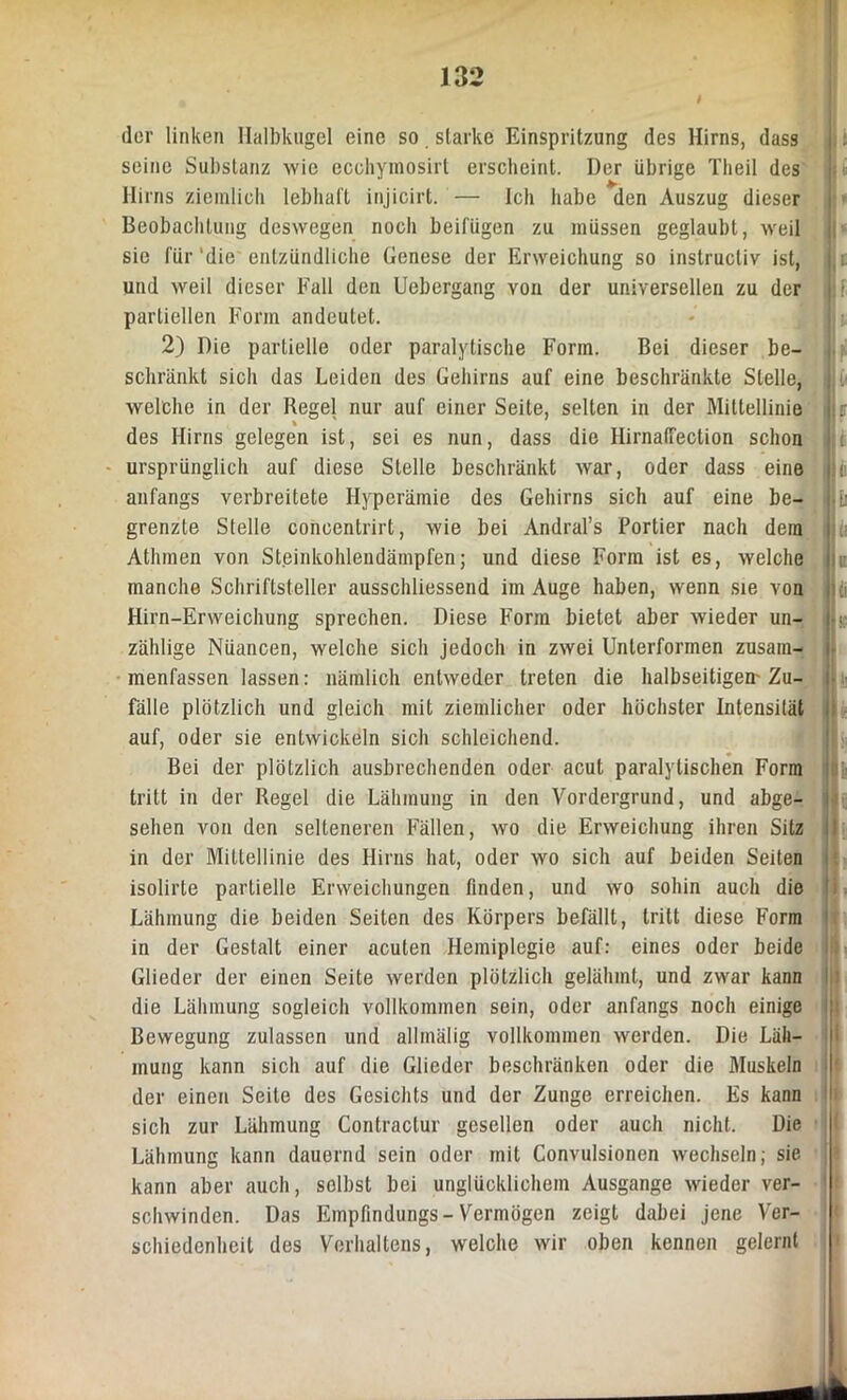 der linken Halbkugel eine so starke Einspritzung des Hirns, dass seine Substanz wie ecchymosirt erscheint. Der übrige Theil des Hirns ziemlich lebhaft injicirt. — Ich habe den Auszug dieser Beobachtung deswegen noch beifügen zu müssen geglaubt, weil sie für 'die entzündliche Genese der Erweichung so instructiv ist, und weil dieser Fall den Uebergang von der universellen zu der partiellen Form andeutet. 2) Die partielle oder paralytische Form. Bei dieser be- : schränkt sich das Leiden des Gehirns auf eine beschränkte Stelle, I i- welche in der Regel nur auf einer Seite, selten in der Mittellinie |j r des Hirns gelegen ist, sei es nun, dass die HirnatFection schon ursprünglich auf diese Stelle beschränkt war, oder dass eine |Jc anfangs verbreitete Hyperämie des Gehirns sich auf eine be- Jhi grenzte Stelle concentrirt, wie bei Andral’s Portier nach dem i Athmen von Steinkohlendämpfen; und diese Form ist es, welche n manche Schriftsteller ausschliessend im Auge haben, wenn sie von IU Hirn-Erweichung sprechen. Diese Form bietet aber wieder un- i < zählige Nüancen, welche sich jedoch in zwei Unterformen zusam- menfassen lassen: nämlich entweder treten die halbseitigem Zu- fälle plötzlich und gleich mit ziemlicher oder höchster Intensität auf, oder sie entwickeln sich schleichend. Bei der plötzlich ausbrechenden oder acut paralytischen Form tritt in der Regel die Lähmung in den Vordergrund, und abge- i sehen von den selteneren Fällen, wo die Erweichung ihren Sitz in der Mittellinie des Hirns hat, oder wo sich auf beiden Seiten isolirte partielle Erweichungen finden, und wo sohin auch die Lähmung die beiden Seiten des Körpers befällt, tritt diese Form in der Gestalt einer acuten Hemiplegie auf: eines oder beide Glieder der einen Seite werden plötzlich gelähmt, und zwar kann die Lähmung sogleich vollkommen sein, oder anfangs noch einige Bewegung zulassen und allmälig vollkommen werden. Die Läh- mung kann sich auf die Glieder beschränken oder die Muskeln der einen Seite des Gesichts und der Zunge erreichen. Es kann sich zur Lähmung Contractur gesellen oder auch nicht. Die Lähmung kann dauernd sein oder mit Convulsionen wechseln; sie kann aber auch, selbst bei unglücklichem Ausgange wieder ver- schwinden. Das Empfindlings-Vermögen zeigt dabei jene Ver- schiedenheit des Verhaltens, welche wir oben kennen gelernt