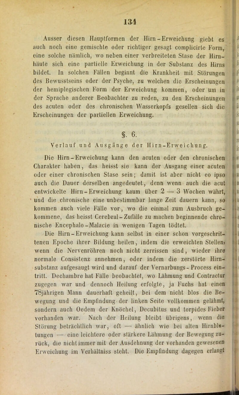 Ausser diesen Hauptformen der Hirn-Erweichung giebt es auch noch eine gemischte oder richtiger gesagt complicirle Form, eine solche nämlich, wo neben einer verbreiteten Stase der Hirn- häute sich eine partielle Erweichung in der Substanz des Hirns bildet. In solchen Fällen beginnt die Krankheit mit Störungen des Bewusstseins oder der Psyche, zu welchen die Erscheinungen der heiniplegischen Form der Erweichung kommen, oder um in der Sprache anderer Beobachter zu reden, zu den Erscheinungen des acuten oder des chronischen Wasserkopfs gesellen sich die Erscheinungen der partiellen Erweichung. §. 6. Verlauf und Ausgänge der Hirn-Erweichung. Die Hirn-Erweichung kann den acuten oder den chronischen Charakter haben, das heisst sie kann der Ausgang einer acuten oder einer chronischen Stase sein; damit ist aber nicht eo ipso auch die Dauer derselben angedeutet, denn wenn auch die acut entwickelte Hirn-Erweichung kaum über 2 — 3 Wochen währt, und die chronische eine unbestimmbar lange Zeit dauern kann, so kommen auch viele Fälle vor, wo die einmal zum Ausbruch ge- kommene, das heisst Cerebral-Zufälle zu machen beginnende chro- nische Encephalo-Malacie in wenigen Tagen tödtet. Die Hirn-Erweichung kann selbst in einer schon vorgeschrit- tenen Epoche ihrer Bildung heilen, indem die erweichten Stellen) wenn die Nervenröhren noch nicht zerrissen sind, wieder ihre normale Consistenz annehmen, oder indem die zerstörte Hirn- substanz aufgesaugt wird und darauf der Vernarbungs- Process ein- tritt. Dechambre hat Fälle beobachtet, wo Lähmung und Contractur zugegen war und dennoch Heilung erfolgte, ja Fuchs hat einen 78jährigen Mann dauerhaft geheilt, bei dem nicht blos die Be- wegung und die Empfindung der linken Seile vollkommen gelähmt, sondern auch Oedein der Knöchel, Decubitus und torpides Fieber vorhanden war. Nach der Heilung bleibt übrigens, wenn die Störung beträchtlich war, oft —• ähnlich wie bei alten Hirnblu- tungen — eine leichtere oder stärkere Lähmung der Bewegung zu- rück, die nicht immer mit der Ausdehnung der vorhanden gewesenen Erweichung im Verhällniss steht. Die Empfindung dagegen erlangt i i ii h Ü 6 . ä ‘ ß ll ii H fi i; i i! a : i i