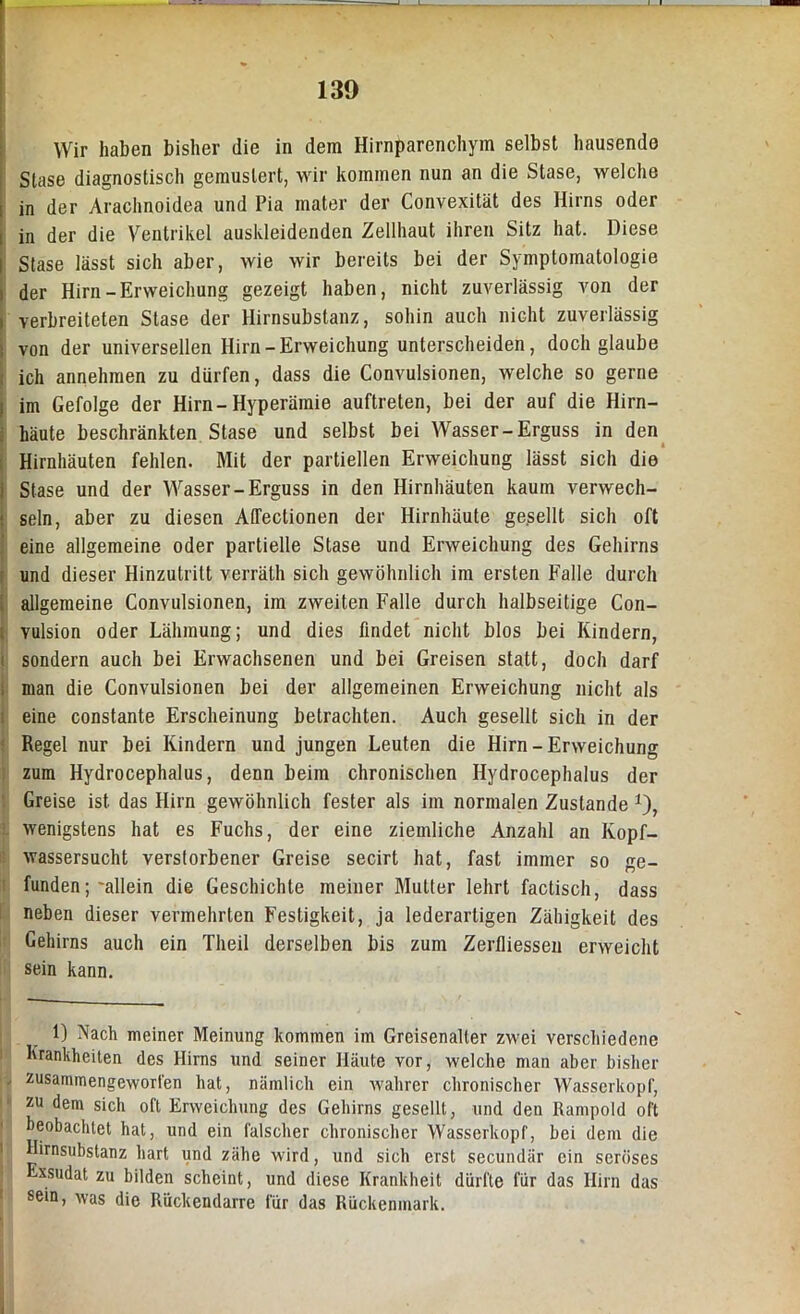 Wir haben bisher die in dem Hirnparenchym selbst hausende Stase diagnostisch gemustert, wir kommen nun an die Stase, welche | in der Arachnoidea und Pia mater der Convexität des Hirns oder [ in der die Ventrikel auskleidenden Zellhaut ihren Sitz hat. Diese I Stase lässt sich aber, wie wir bereits bei der Symptomatologie i der Hirn-Erweichung gezeigt haben, nicht zuverlässig von der i verbreiteten Stase der Hirnsubstanz, sohin auch nicht zuverlässig ; von der universellen Hirn-Erweichung unterscheiden, doch glaube ; ich annehmen zu dürfen, dass die Convulsionen, welche so gerne i im Gefolge der Hirn-Hyperämie auftreten, bei der auf die Hirn- häute beschränkten Stase und selbst bei Wasser-Erguss in den Hirnhäuten fehlen. Mit der partiellen Erweichung lässt sich die Stase und der Wasser-Erguss in den Hirnhäuten kaum verwech- ' sein, aber zu diesen AlTectionen der Hirnhäute gesellt sich oft eine allgemeine oder partielle Stase und Erweichung des Gehirns und dieser Hinzutritt verräth sich gewöhnlich im ersten Falle durch i allgemeine Convulsionen, im zweiten Falle durch halbseitige Con- [ vulsion oder Lähmung; und dies findet nicht blos bei Kindern, sondern auch bei Erwachsenen und bei Greisen statt, doch darf man die Convulsionen bei der allgemeinen Erweichung nicht als eine constante Erscheinung betrachten. Auch gesellt sich in der Regel nur bei Kindern und jungen Leuten die Hirn - Erweichung zum Hydrocephalus, denn beim chronischen Hydrocephalus der Greise ist das Hirn gewöhnlich fester als im normalen Zustande *), wenigstens hat es Fuchs, der eine ziemliche Anzahl an Kopf- wassersucht verstorbener Greise secirt hat, fast immer so ge- funden ; 'allein die Geschichte meiner Mutter lehrt factisch, dass neben dieser vermehrten Festigkeit, ja lederartigen Zähigkeit des Gehirns auch ein Theil derselben bis zum Zerfliessen erweicht sein kann. 1) Nach meiner Meinung kommen im Greisenalter zwei verschiedene Krankheiten des Hirns und seiner Häute vor, welche man aber bisher , zusammengeworfen hat, nämlich ein wahrer chronischer Wasserkopf, zu dem sich olt Erweichung des Gehirns gesellt, und den Rampold oft beobachtet hat, und ein falscher chronischer Wasserkopf, bei dem die Hirnsubstanz hart und zähe wird, und sich erst secundär ein seröses xsudat zu bilden scheint, und diese Krankheit dürfte für das Hirn das sein, was die Rückendarre für das Rückenmark.