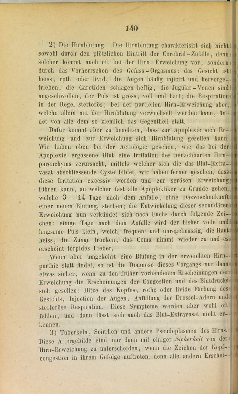 2) Die Hirnblutung. Die Hirnblutung cbaraklerisirt sieb nicht sowohl durch den plötzlichen Eintritt der Cerebral-Zufälle, denn solcher kommt auch oft bei der Hirn-Erweichung vor, sondern durch das Vorherrschen des Gefäss - Orgasmus: das Gesicht ist j heiss, roth oder livid, die Augen häufig injicirl und hervorge- | trieben, die Carotiden schlagen heftig, die Jugular-Venen sind i angcschwollen, der Puls ist gross, voll und hart; die Respiration in der Regel sterlorüs; bei der partiellen Hirn-Erweichung aber, welche allein mit der Hirnblutung verwechselt werden kann, fin- det von alle dem so ziemlich das Gegentheil statt. Dafür kommt aber zu beachten, dass zur Apoplexie sich Er- weichung und zur Erweichung sich Hirnblutung gesellen kann. Wir haben oben bei der Aetiologie gesehen, wie das bei der Apoplexie ergossene Blut eine Irritation des benachbarten Hirn- parenchyms verursacht, mittels welcher sich die das Blut-Extra-- vasat abschliessende Cyste bildet, wir haben ferner gesehen, dass- diese Irritation excessiv werden und zur serösen Erweichung, führen kann, an welcher fast alle Apoplektiker zu Grunde gehen, i welche 3 — 14 Tage nach dem Anfalle, ohne Dazwischenkunft einer neuen Blutung, sterben; die Entwickelung dieser secundären Erweichung nun verkündet sich nach Fuchs durch folgende Zei- j dien: einige Tage nach dem Anfalle wird der bisher volle und langsame Puls klein, weich, frequent und unregelmässig, die Haut heiss, die Zunge trocken, das Coina nimmt wieder zu und es4l erscheint torpides Fieber. Wenn aber umgekehrt eine Blutung in der erweichten Hirn- i parthie statt findet, so ist die Diagnose dieses Vorgangs nur dann li etwas sicher, wenn zu den früher vorhandenen Erscheinungen der f Erweichung die Erscheinungen der Congestion und des Blutdrucks i sich gesellen: Hitze des Kopfes, rothe oder livide Färbung des I Gesichts, Injection der Augen, Anfüllung der Drossel-Adern und j stertoröse Respiration. Diese Symptome werden aber wohl oft | fehlen, und dann lässt sich auch das Blut-Extravasat nicht er— 9 kennen. 3) Tuberkeln, Scirrhen und andere Pseudoplasmen des Hirns. Diese Aflcrgebilde sind nur dann mit einiger Sicherheit von der Hirn-Erweichung zu unterscheiden, wenn die Zeichen der Kopf- congestion in ihrem Gefolge auftreten, denn alle andern Erschei-