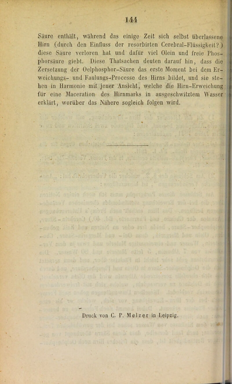Säure enthält, während das einige Zeit sich selbst überlassene Hirn (durch den Einfluss der resorbirten Cerebral-Flüssigkeit?) diese Säure verloren hat und dafür viel Olein und freie Phos- phorsäure giebt. Diese Thalsachen deuten darauf hin, dass die I Zerselzung der Oelphosphor-Säure das erste Moment bei dem Er- | weichungs- und Faulungs-Processe des Hirns bildet, und sie sie- I hen in Harmonie mit jener Ansicht, welche die Hirn-Erweichung ft für eine Maceration des Hirnmarks in ausgeschwitztem Wasser | erklärt, worüber das Nähere sogleich folgen wird. ,‘lM Druck von C. P. Mclzer in Leipzig.