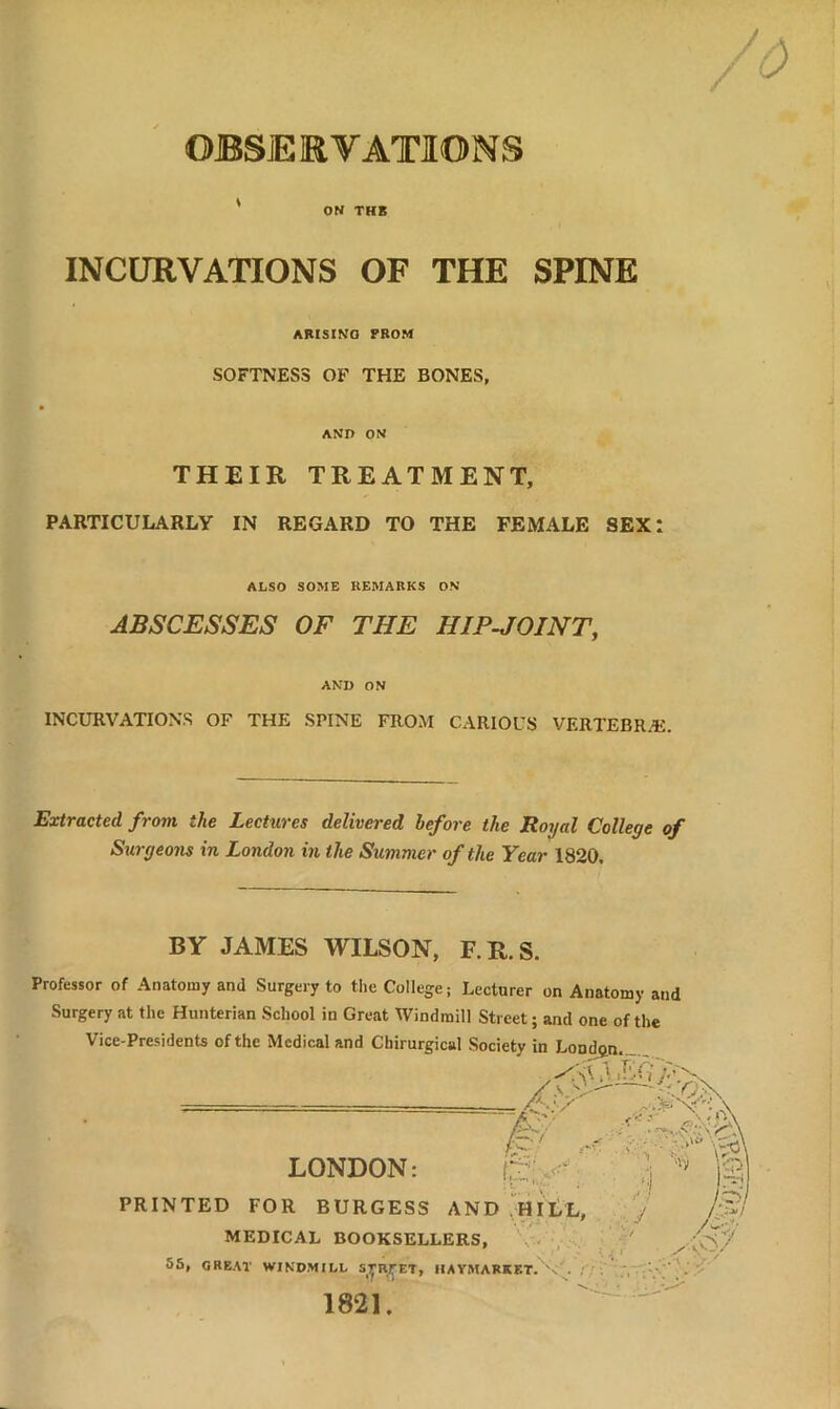 ON THB INCURVATIONS OF THE SPINE ARISING PROM SOFTNESS OF THE BONES, AND ON THEIR TREATMENT, PARTICULARLY IN REGARD TO THE FEMALE SEX: ALSO SOME REMARKS ON ABSCESSES OF THE HIP-JOINT, AND ON INCURVATIONS OF THE SPINE FROM CARIOUS VERTEBRAS. Extracted from the Lectures delivered before the Royal College of Surgeons in London in the Summer of the Year 1820, BY JAMES WILSON, F.R.S. Professor of Anatomy and Surgery to the College; Lecturer on Anatomy and Surgery at the Hunterian School in Great Windmill Street; and one of the Vice-Presidents of the Medical and Chirurgical Society in London. / t O „ ■* - 7;\ LONDON: £’ \ PRINTED FOR BURGESS AND HILL, MEDICAL BOOKSELLERS, 55, GREAT WINDMILL STREET, HAYMARKKT.V 1821.