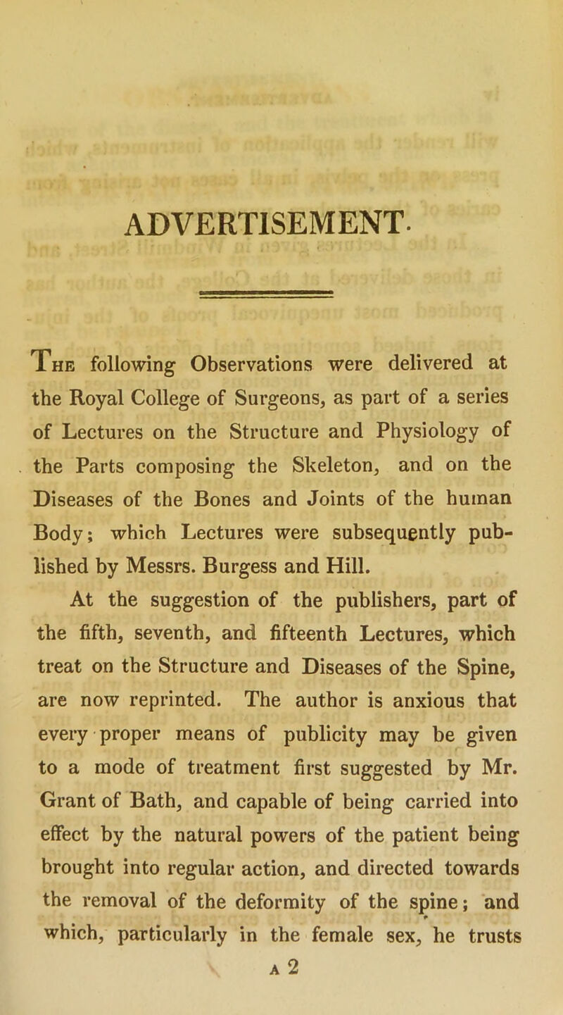 ADVERTISEMENT. The following Observations were delivered at the Royal College of Surgeons, as part of a series of Lectures on the Structure and Physiology of the Parts composing the Skeleton, and on the Diseases of the Bones and Joints of the human Body; which Lectures were subsequently pub- lished by Messrs. Burgess and Hill. At the suggestion of the publishers, part of the fifth, seventh, and fifteenth Lectures, which treat on the Structure and Diseases of the Spine, are now reprinted. The author is anxious that every proper means of publicity may be given to a mode of treatment first suggested by Mr. Grant of Bath, and capable of being carried into effect by the natural powers of the patient being brought into regular action, and directed towards the removal of the deformity of the spine; and which, particularly in the female sex, he trusts