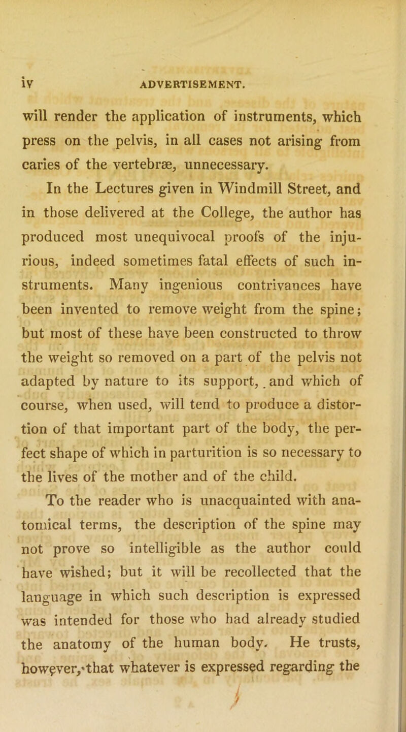 will render the application of instruments, which press on the pelvis, in all cases not arising from caries of the vertebrae, unnecessary. In the Lectures given in Windmill Street, and in those delivered at the College, the author has produced most unequivocal proofs of the inju- rious, indeed sometimes fatal effects of such in- struments. Many ingenious contrivances have been invented to remove weight from the spine; but most of these have been constructed to throw the weight so removed on a part of the pelvis not adapted by nature to its support,. and which of course, when used, will tend to produce a distor- tion of that important part of the body, the per- fect shape of which in parturition is so necessary to the lives of the mother and of the child. To the reader who is unacquainted with ana- tomical terms, the description of the spine may not prove so intelligible as the author could have wished; but it will be recollected that the language in which such description is expressed was intended for those who had already studied the anatomy of the human body. He trusts, however/that whatever is expressed regarding the