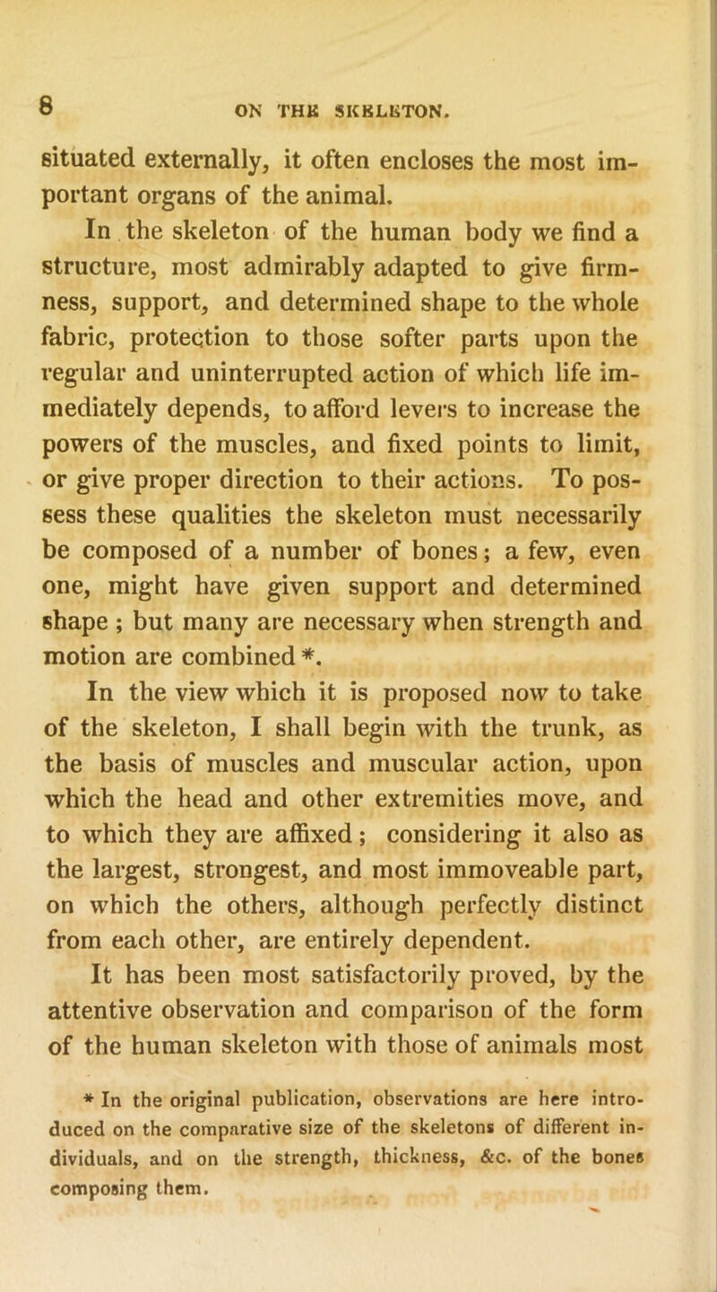 ON THK SKKLliTON. situated externally, it often encloses the most im- portant organs of the animal. In the skeleton of the human body we find a structure, most admirably adapted to give firm- ness, support, and determined shape to the whole fabric, protection to those softer parts upon the regular and uninterrupted action of which life im- mediately depends, to afford levers to increase the powers of the muscles, and fixed points to limit, or give proper direction to their actions. To pos- sess these qualities the skeleton must necessarily be composed of a number of bones; a few, even one, might have given support and determined shape ; but many are necessary when strength and motion are combined *. In the view which it is proposed now to take of the skeleton, I shall begin with the trunk, as the basis of muscles and muscular action, upon which the head and other extremities move, and to which they are affixed; considering it also as the largest, strongest, and most immoveable part, on which the others, although perfectly distinct from each other, are entirely dependent. It has been most satisfactorily proved, by the attentive observation and comparison of the form of the human skeleton with those of animals most * In the original publication, observations are here intro- duced on the comparative size of the skeletons of different in- dividuals, and on the strength, thickness, &c. of the bones composing them.