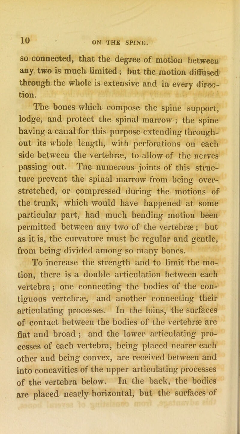 so connected, that the degree of motion between any two is much limited; but the motion diffused through the whole is extensive and in every direc- tion. The bones which compose the spine support, lodge, and protect the spina! marrow ; the spine having a canal for this purpose extending through- out its whole length, with perforations on each side between the vertebrae, to allow of the nerves passing out. Tne numerous joints of this struc- ture prevent the spinal marrow from being over- stretched, or compressed during the motions of the trunk, which would have happened at some particular part, had much bending motion been permitted between any two of the vertebrae ; but as it is, the curvature must be regular and gentle, from being divided among so many bones. To increase the strength and to limit the mo- tion, there is a double articulation between each vertebra; one connecting the bodies of the con- tiguous vertebrae, and another connecting their articulating processes. In the loins, the surfaces of contact between the bodies of the vertebrae are flat and broad ; and the lower articulating pro- cesses of each vertebra, being placed nearer each other and being convex, are received between and into concavities of the upper articulating processes of the vertebra below. In the back, the bodies are placed nearly horizontal, but the surfaces of