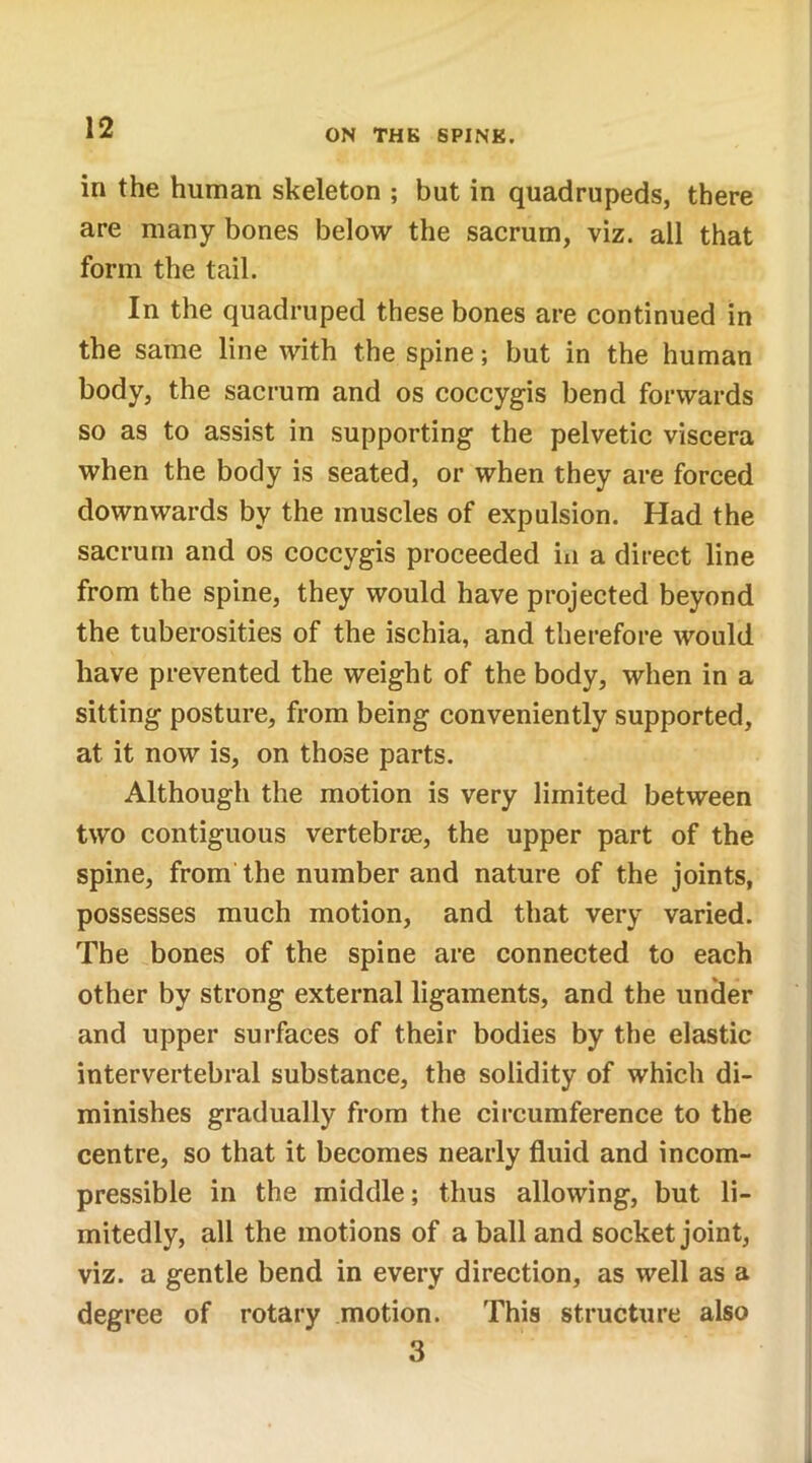 in the human skeleton ; but in quadrupeds, there are many bones below the sacrum, viz. all that form the tail. In the quadruped these bones are continued in the same line with the spine; but in the human body, the sacrum and os coccygis bend forwards so as to assist in supporting the pelvetic viscera when the body is seated, or when they are forced downwards by the muscles of expulsion. Had the sacrum and os coccygis proceeded in a direct line from the spine, they would have projected beyond the tuberosities of the ischia, and therefore would have prevented the weight of the body, when in a sitting posture, from being conveniently supported, at it now is, on those parts. Although the motion is very limited between two contiguous vertebrae, the upper part of the spine, from the number and nature of the joints, possesses much motion, and that very varied. The bones of the spine are connected to each other by strong external ligaments, and the under and upper surfaces of their bodies by the elastic intervertebral substance, the solidity of which di- minishes gradually from the circumference to the centre, so that it becomes nearly fluid and incom- pressible in the middle; thus allowing, but li- mitedly, all the motions of a ball and socket joint, viz. a gentle bend in every direction, as well as a degree of rotary motion. This structure also 3