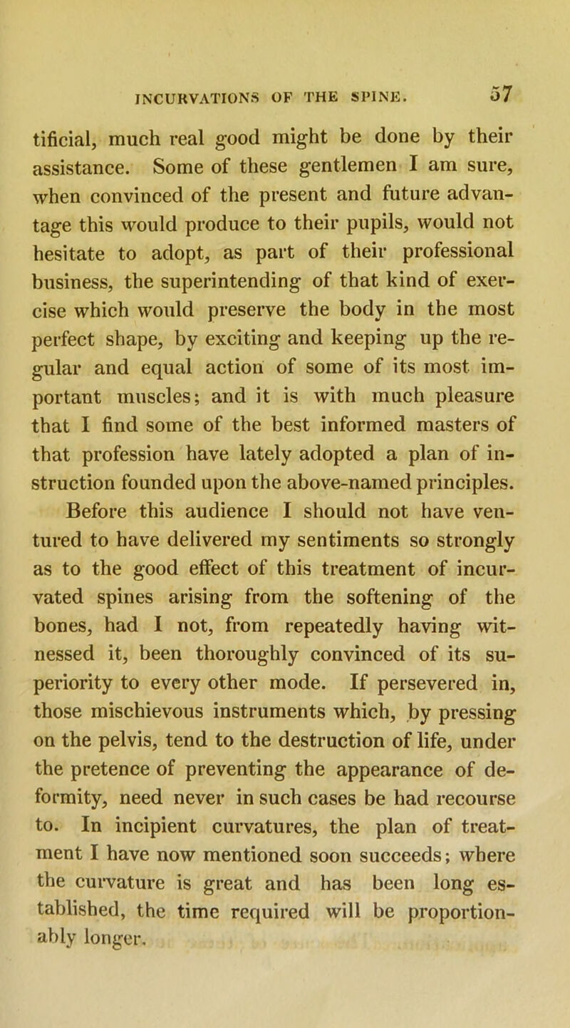 tificial, much real good might be done by their assistance. Some of these gentlemen I am sure, when convinced of the present and future advan- tage this would produce to their pupils, would not hesitate to adopt, as part of their professional business, the superintending of that kind of exer- cise which would preserve the body in the most perfect shape, by exciting and keeping up the re- gular and equal action of some of its most im- portant muscles; and it is with much pleasure that I find some of the best informed masters of that profession have lately adopted a plan of in- struction founded upon the above-named principles. Before this audience I should not have ven- tured to have delivered my sentiments so strongly as to the good effect of this treatment of incur- vated spines arising from the softening of the bones, had I not, from repeatedly having wit- nessed it, been thoroughly convinced of its su- periority to every other mode. If persevered in, those mischievous instruments which, by pressing on the pelvis, tend to the destruction of life, under the pretence of preventing the appearance of de- formity, need never in such cases be had recourse to. In incipient curvatures, the plan of treat- ment I have now mentioned soon succeeds; where the curvature is great and has been long es- tablished, the time required will be proportion- al) ly longer.