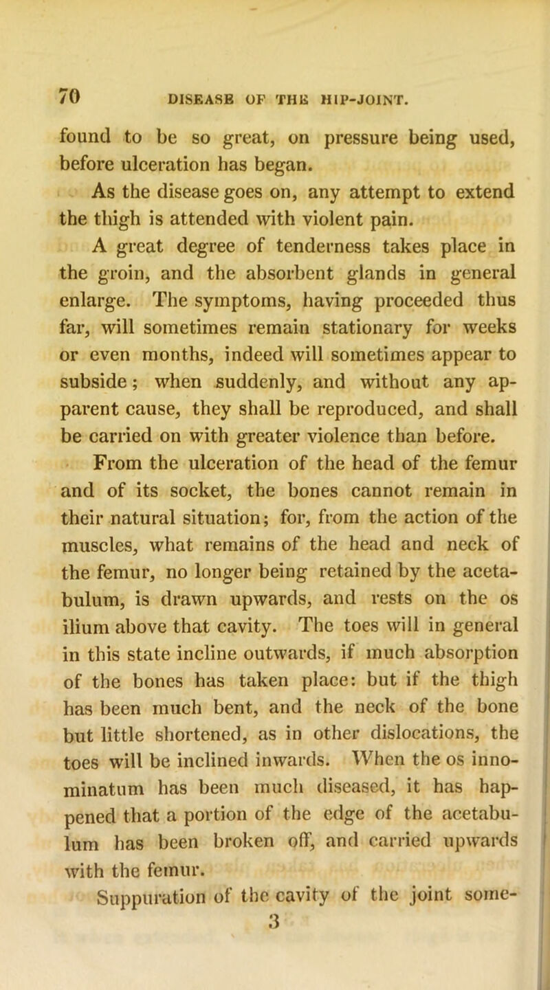 found to be so great, on pressure being used, before ulceration has began. As the disease goes on, any attempt to extend the thigh is attended with violent pain. A great degree of tenderness takes place in the groin, and the absorbent glands in general enlarge. The symptoms, having proceeded thus far, will sometimes remain stationary for weeks or even months, indeed will sometimes appear to subside; when suddenly, and without any ap- parent cause, they shall be reproduced, and shall be carried on with greater violence than before. From the ulceration of the head of the femur and of its socket, the bones cannot remain in their natural situation; for, from the action of the muscles, what remains of the head and neck of the femur, no longer being retained by the aceta- bulum, is drawn upwards, and rests on the os ilium above that cavity. The toes will in general in this state incline outwards, if much absorption of the bones has taken place: but if the thigh has been much bent, and the neck of the bone but little shortened, as in other dislocations, the toes will be inclined inwards. When the os inno- minatum has been much diseased, it has hap- pened that a portion of the edge of the acetabu- lum has been broken off, and carried upwards with the femur. Suppuration of the cavity of the joint soirie- 3