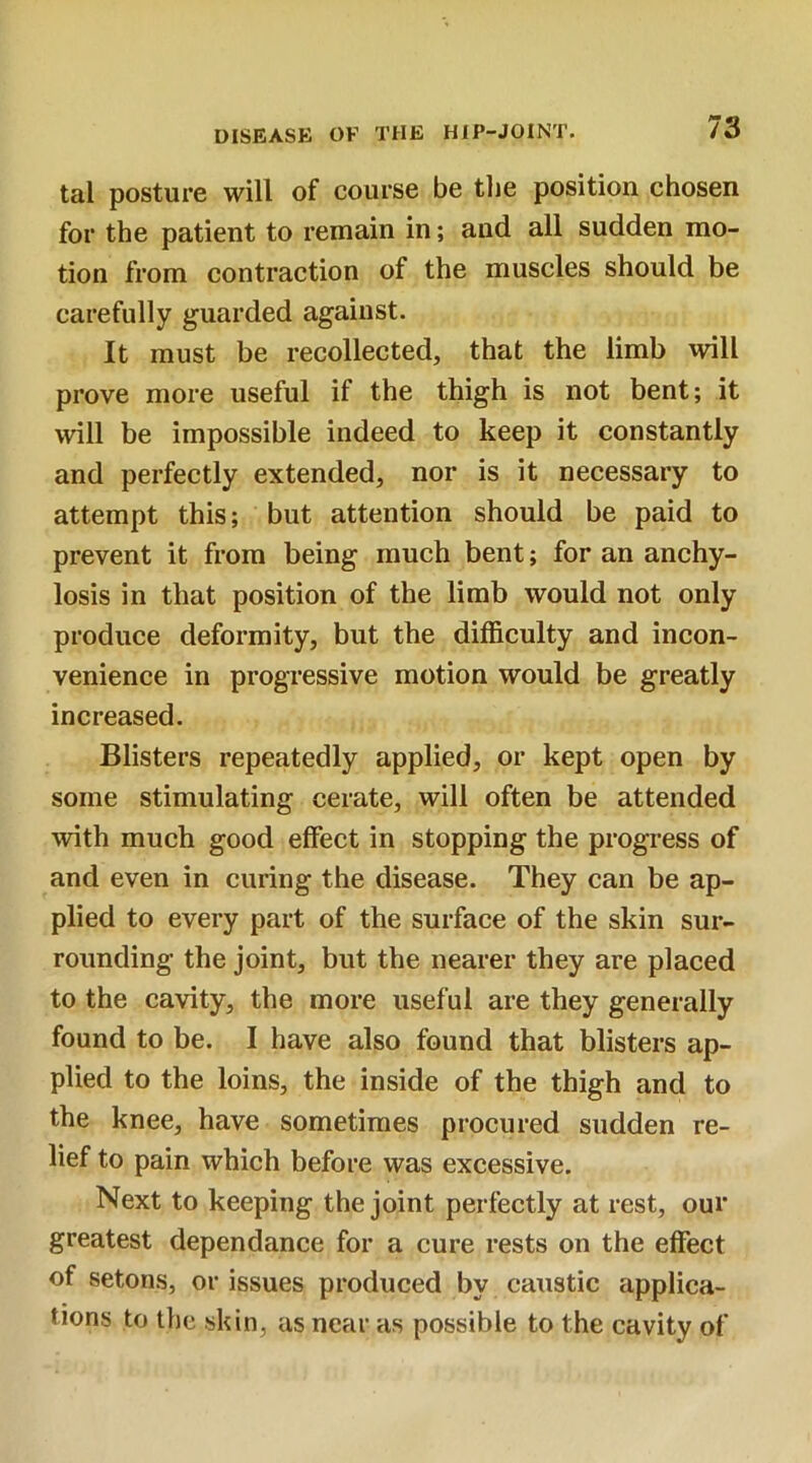 tal posture will of course be the position chosen for the patient to remain in; and all sudden mo- tion from contraction of the muscles should be carefully guarded against. It must be recollected, that the limb will prove more useful if the thigh is not bent; it will be impossible indeed to keep it constantly and perfectly extended, nor is it necessary to attempt this; but attention should be paid to prevent it from being much bent; for an anchy- losis in that position of the limb would not only produce deformity, but the difficulty and incon- venience in progressive motion would be greatly increased. Blisters repeatedly applied, or kept open by some stimulating cerate, will often be attended with much good effect in stopping the progress of and even in curing the disease. They can be ap- plied to every part of the surface of the skin sur- rounding the joint, but the nearer they are placed to the cavity, the more useful are they generally found to be. I have also found that blisters ap- plied to the loins, the inside of the thigh and to the knee, have sometimes procured sudden re- lief to pain which before was excessive. Next to keeping the joint perfectly at rest, our greatest dependance for a cure rests on the effect of setons, or issues produced by caustic applica- tions to the skin, as near as possible to the cavity of