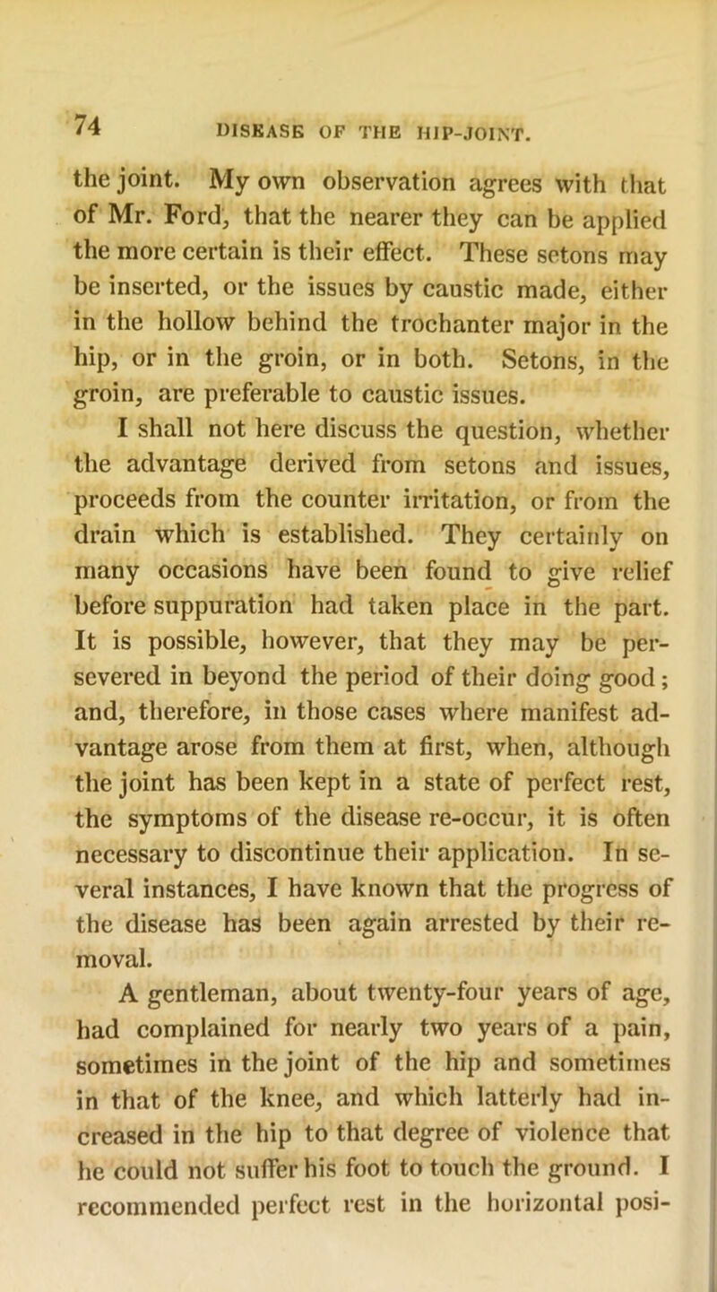 the joint. My own observation agrees with that of Mr. Ford, that the nearer they can be applied the more certain is their effect. These setons may be inserted, or the issues by caustic made, either in the hollow behind the trochanter major in the hip, or in the groin, or in both. Setons, in the groin, are preferable to caustic issues. I shall not here discuss the question, whether the advantage derived from setons and issues, proceeds from the counter irritation, or from the drain which is established. They certainly on many occasions have been found to give relief before suppuration had taken place in the part. It is possible, however, that they may be per- severed in beyond the period of their doing good ; and, therefore, in those cases where manifest ad- vantage arose from them at first, when, although the joint has been kept in a state of perfect rest, the symptoms of the disease re-occur, it is often necessary to discontinue their application. In se- veral instances, I have known that the progress of the disease has been again arrested by their re- moval. A gentleman, about twenty-four years of age, had complained for nearly two years of a pain, sometimes in the joint of the hip and sometimes in that of the knee, and which latterly had in- creased in the hip to that degree of violence that he could not suffer his foot to touch the ground. I recommended perfect rest in the horizontal posi-