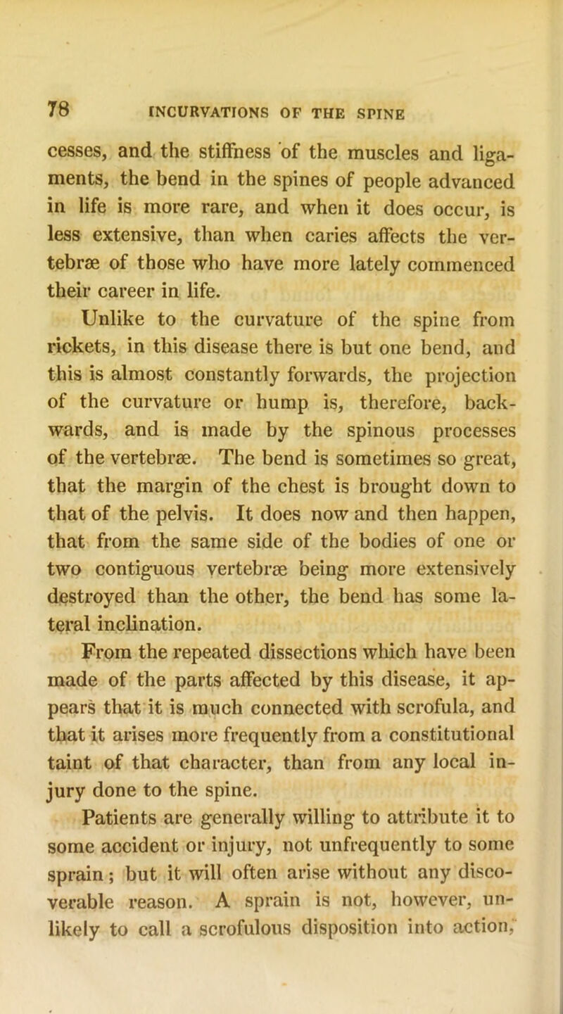 cesses, and the stiffness of the muscles and liga- ments, the bend in the spines of people advanced in life is more rare, and when it does occur, is less extensive, than when caries affects the ver- tebrae of those who have more lately commenced their career in life. Unlike to the curvature of the spine from rickets, in this disease there is but one bend, and this is almost constantly forwards, the projection of the curvature or hump is, therefore, back- wards, and is made by the spinous processes of the vertebrae. The bend is sometimes so great, that the margin of the chest is brought down to that of the pelvis. It does now and then happen, that from the same side of the bodies of one or two contiguous vertebrae being more extensively destroyed than the other, the bend has some la- teral inclination. From the repeated dissections which have been made of the parts affected by this disease, it ap- pears that it is much connected with scrofula, and that it arises more frequently from a constitutional taint of that character, than from any local in- jury done to the spine. Patients are generally willing to attribute it to some accident or injury, not unfrequently to some sprain; but it will often arise without any disco- verable reason. A sprain is not, however, un- likely to call a scrofulous disposition into action,'