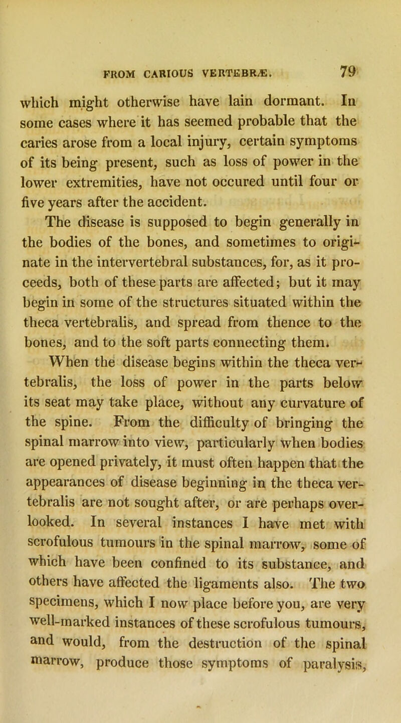 which might otherwise have lain dormant. In some cases where it has seemed probable that the caries arose from a local injury, certain symptoms of its being present, such as loss of power in the lower extremities, have not occured until four or five years after the accident. The disease is supposed to begin generally in the bodies of the bones, and sometimes to origi- nate in the intervertebral substances, for, as it pro- ceeds, both of these parts are affected; but it may begin in some of the structures situated within the theca vertebralis, and spread from thence to the bones, and to the soft parts connecting them. When the disease begins within the theca ver~* tebralis, the loss of power in the parts below its seat may take place, without any curvature of the spine. From the difficulty of bringing the spinal marrow into view, particularly when bodies are opened privately, it must often happen that the appearances of disease beginning in the theca ver- tebralis are not sought after, or are perhaps over- looked. In several instances I have met with scrofulous tumours in the spinal marrow, some of which have been confined to its substance, and others have affected the ligaments also. The two specimens, which I now place before you, are very well-marked instances of these scrofulous tumours, and would, from the destruction of the spinal marrow, produce those symptoms of paralysis,