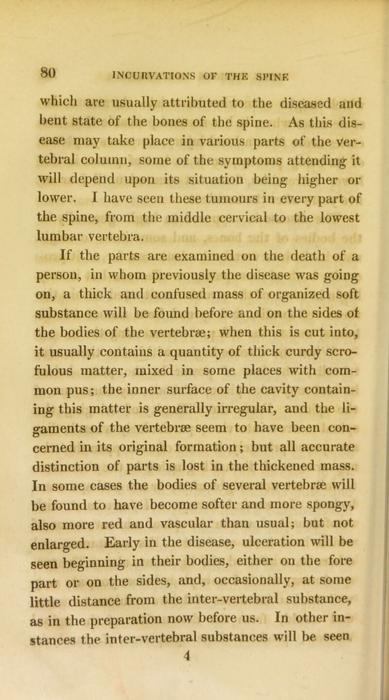 which are usually attributed to the diseased and bent state of the bones of the spine. As this dis- ease may take place in various parts of the ver- tebral column, some of the symptoms attending it will depend upon its situation being higher or lower. I have seen these tumours in every part of the spine, from the middle cervical to the lowest lumbar vertebra. If the parts are examined on the death of a person, in whom previously the disease was going on, a thick and confused mass of organized soft substance will be found before and on the sides of the bodies of the vertebrae; when this is cut into, it usually contains a quantity of thick curdy scro- fulous matter, mixed in some places with com- mon pus; the inner surface of the cavity contain- ing this matter is generally irregular, and the li- gaments of the vertebrae seem to have been con- cerned in its original formation; but all accurate distinction of parts is lost in the thickened mass. In some cases the bodies of several vertebrae will be found to have become softer and more spongy, also more red and vascular than usual; but not enlarged. Early in the disease, ulceration will be seen beginning in their bodies, either on the fore part or on the sides, and, occasionally, at some little distance from the inter-vertebral substance, as in the preparation now before us. In other in- stances the inter-vertebral substances will be seen 4