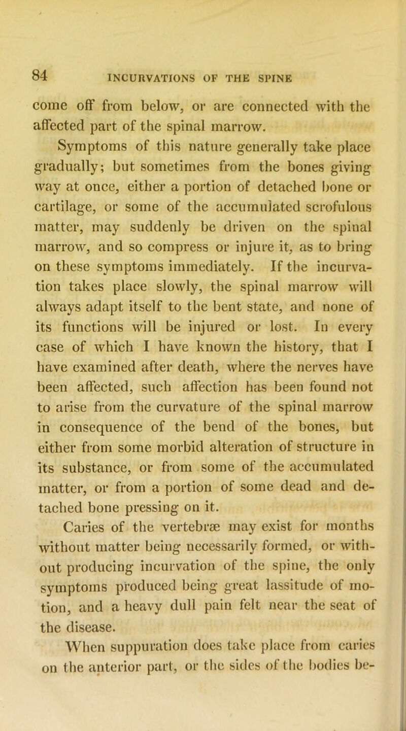 come off from below, or are connected with the affected part of the spinal marrow. Symptoms of this nature generally take place gradually; but sometimes from the bones giving way at once, either a portion of detached bone or cartilage, or some of the accumulated scrofulous matter, may suddenly be driven on the spinal marrow, and so compress or injure it, as to bring on these symptoms immediately. If the incurva- tion takes place slowly, the spinal marrow will always adapt itself to the bent state, and none of its functions will be injured or lost. In every case of which I have known the history, that I have examined after death, where the nerves have been affected, such affection has been found not to arise from the curvature of the spinal marrow in consequence of the bend of the bones, but either from some morbid alteration of structure in its substance, or from some of the accumulated matter, or from a portion of some dead and de- tached bone pressing on it. Caries of the vertebrae may exist for months without matter being necessarily formed, or with- out producing incurvation of the spine, the only symptoms produced being great lassitude of mo- tion, and a heavy dull pain felt near the seat of the disease. When suppuration does take place from caries on the anterior part, or the sides of the bodies be-