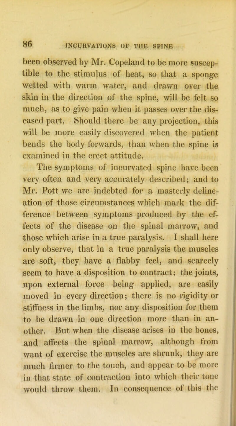 been observed by Mr. Copeland to be more suscep- tible to the stimulus of heat, so that a sponge wetted with warm water, and drawn over the skin in the direction of the spine, will be felt so much, as to give pain when it passes over the dis- eased part. Should there be any projection, this will be more easily discovered when the patient bends the body forwards, than when the spine is examined in the erect attitude. The symptoms of incurvated spine have been very often and very accurately described; and to Mr. Pott we are indebted for a masterly deline- ation of those circumstances which mark the dif- ference between symptoms produced by the ef- fects of the disease on the spinal marrow, and those which arise in a true paralysis. I shall here only observe, that in a true paralysis the muscles are soft, they have a flabby feel, and scarcely * seem to have a disposition to contract; the joints, upon external force being applied, are easily moved in every direction; there is no rigidity or stiffness in the limbs, nor any disposition for them to be drawn in one direction more than in an- other. But when the disease arises in the bones, and affects the spinal marrow, although from want of exercise the muscles are shrunk, they are much firmer to the touch, and appear to be more in that state of contraction into which their tone would throw them. In consequence of this the