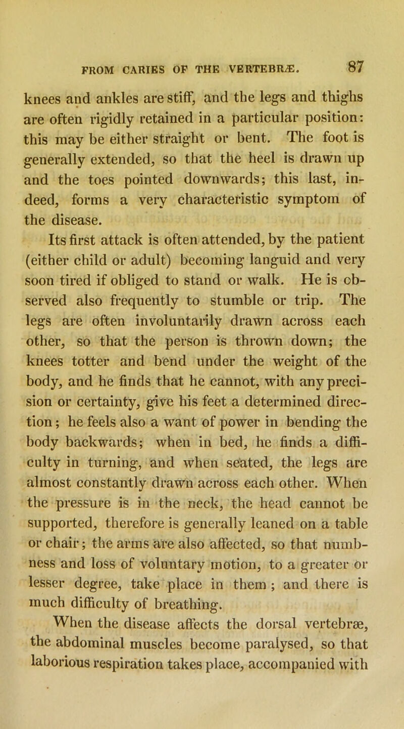 knees and ankles are stiff, and the legs and thighs are often rigidly retained in a particular position: this may be either straight or bent. The foot is generally extended, so that the heel is drawn up and the toes pointed downwards; this last, in- deed, forms a very characteristic symptom of the disease. Its first attack is often attended, by the patient (either child or adult) becoming languid and very soon tired if obliged to stand or walk. He is ob- served also frequently to stumble or trip. The legs are often involuntarily drawn across each other, so that the person is thrown down; the knees totter and bend under the weight of the body, and he finds that he cannot, with any preci- sion or certainty, give his feet a determined direc- tion ; he feels also a want of power in bending the body backwards; when in bed, he finds a diffi- culty in turning, and when seated, the legs are almost constantly drawn across each other. When the pressure is in the neck, the head cannot be supported, therefore is generally leaned on a table or chair; the arms are also affected, so that numb- ness and loss of voluntary motion, to a greater or lesser degree, take place in them ; and there is much difficulty of breathing. When the disease affects the dorsal vertebrae, the abdominal muscles become paralysed, so that laborious respiration takes place, accompanied with