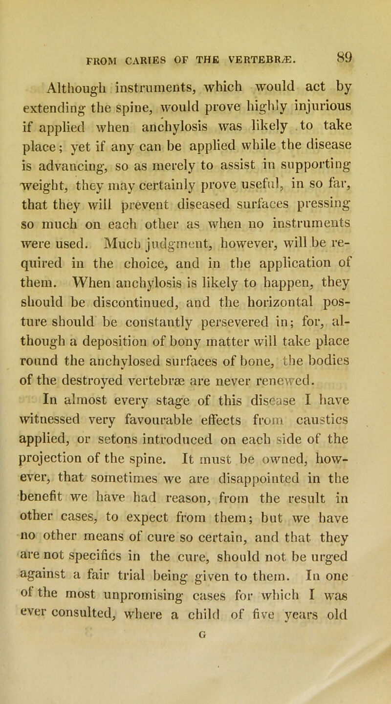 Although instruments, which would act by extending the spine, would prove highly injurious if applied when anchylosis was likely to take place; yet if any can be applied while the disease is advancing, so as merely to assist in supporting weight, they may certainly prove useful, in so far, that they will prevent diseased surfaces pressing so much on each other as when no instruments were used. Much judgment, however, will be re- quired in the choice, and in the application of them. When anchylosis is likely to happen, they should be discontinued, and the horizontal pos- ture should be constantly persevered in; for, al- though a deposition of bony matter will take place round the anchylosed surfaces of bone, the bodies of the destroyed vertebrae are never renewed. In almost every stage of this disease I have witnessed very favourable effects from caustics applied, or setons introduced on each side of the projection of the spine. It must be owned, how- ever, that sometimes we are disappointed in the benefit we have had reason, from the result in other cases, to expect from them; but we have no other means of cure so certain, and that they are not specifics in the cure, should not be urged against a fair trial being given to them. In one ol the most unpromising cases for which I was ever consulted, where a child of five years old G